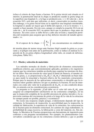 tisface el criterio de fuga frente a fractura. Si la grieta inicial está situada en el
interior, la penetración total de la chapa se producirá cuando la grieta tenga en
la superficie una longitud 2c, y la fuga se producirá con c < t. El valor de cc de la
ecuación 10.5, será más que suficiente, es decir, conservador en muchos casos.
Sin embargo, si la grieta inicial tiene en la superficie una longitud considerable,
la longitud 2c puede ser mayor que el doble del espesor, o lo es lo mismo c > t,
cuando se hace pasante. En este caso, aunque se cumpla la ecuación 10.4 con un
valor de cc de la ecuación 10.5, no quiere decir que se produzca «fuga antes de
fractura». En estos casos se debe llevar a cabo una revisión y reparación perió-
dica del recipiente para asegurar que no hay defectos iniciales de tamaño aproxi-
mado c >t.
Si el espesor de la chapa: nos encontraremos en condiciones
de tensión plana de menor riesgo ante fractura frágil cuando la grieta es ya pa-
sante y el peligro está antes de la perforación, como se induce al analizar la ex-
presión de KI en grieta elíptica longitudinal sobre tubo, en estado de deforma-
ción plana, Tabla 10.1.
10.5. Diseño y selección de materiales
Los métodos normales de diseño y fabricación de elementos estructurales
establecen criterios, que convenientemente aplicados, permiten a los ingenieros
esperar que las estructuras tendrán un diseño para soportar las tensiones de dise-
ño sin fallos. Para una tensión de valor igual al límite de fluencia, el tamaño crí-
tico de grieta, a, es proporcional a (KIC/σys)2, (KC/σys)2 obteniendo un buen índi-
ce para medir la tenacidad a fractura relativa de los materiales estructurales.
Porque para la mayoría de las aplicaciones estructurales es deseable que la es-
tructura tolere grandes defectos sin que se produzca la fractura. El uso de mate-
riales con como alto valor de la proporción de KIC/σys es una condición desea-
ble, en armonía con las consideraciones económicas.
La pregunta es la siguiente: ¿Cuál debe ser el valor del ratio KIC/σys para
asegurar un comportamiento satisfactorio en las estructuras complejas, en las
que la inspección completa de las posible presencia de grietas iniciales y la su-
pervisión continua del crecimiento de grieta a lo largo de la vida de la estructura
no siempre puede ser posible, práctica, o económica?
No existe una respuesta simple porque, evidentemente depende del tipo de
estructura, la frecuencia de inspección, la accesibilidad para la inspección, la
calidad de fabricación, la esperanza de vida de la estructura, las consecuencias
de la fractura para un elemento estructural, los caminos de carga redundantes, la
probabilidad de carga excesiva, la fabricación y coste del material, etc. Sin em-
bargo, la Mecánica de Fractura proporciona una herramienta de ingeniería para
contestar a esta pregunta racionalmente. Por ejemplo, los planteamientos con-
servadores consideran que en las estructuras existen defectos y que es posible
t
KIC
y
<
⎛
⎝
⎜
⎞
⎠
⎟
σ
2
237
 
