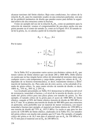 alcanzar tensiones del límite elástico. Bajo estas condiciones, los valores de la
relación KIC/σys para los materiales usados en una estructura particular, son uno
de los primeros parámetros de diseño que pueden usarse para definir la seguri-
dad relativa de una estructura contra la fractura.
Como un ejemplo del uso de la relación KIC/σys, como un parámetro para la
selección de material, veamos el comportamiento de una placa ancha con una
grieta pasante en el centro de tamaño 2a, como en la Figura 10.4. El tamaño to-
tal de la grieta, 2a, se calcula a partir de la relación siguiente:
(10.6)
Por lo tanto:
(10.7)
(10.8)
En la Tabla 10.2 se presentan varios aceros con distintos valores de KIC que
tienen valores de límite elástico que van desde 280 a 1800 MPa. Debe tenerse
en cuenta que no hay ningún factor crítico de intensidad de tensiones único para
cualquier acero a una temperatura y carga dadas, porque los valores de KIC, KC
dependen de su historia termomecánica, es decir, tratamiento térmico y defor-
mación de laminación, etc. Para cada uno de estos aceros, se ha calculado el ta-
maño de grieta crítico, 2a, para cuatro niveles de tensión de diseño, es decir,
100% σys, 75% σys, 50% σys y 25% σys.
Los resultados presentados en Tabla 10.2 demuestran la influencia del nivel
de resistencia, tenacidad a fractura, y el nivel de la tensión de diseño, en el ta-
maño del grieta crítico para una placa plana con tamaño de grieta, 2a. Por
ejemplo, el tamaño crítico de la grieta para el acero de 1800 MPa de límite
elástico, cargado al 50% del límite elástico (tensión de diseño de 900 MPa) es
de 6,37 mm. Si se plantea una tensión de diseño de 900 MPa para una estructura
en particular, sería preferible usar un material de menor resistencia, con mayor
tenacidad a fractura (por ejemplo, el material con límite elástico de 1250 MPa) a
una tensión de diseño del 75% σys (937,5 MPa). La razón es que para los dos
aceros de 1250 MPa de límite elástico, analizados en la Tabla 10.2, los tamaños
del grieta críticos son mucho más grandes que 6,37 mm. Por ejemplo, el tamaño
crítico del grieta es de 16,3 mm para el material con un KIC de 150 MPa√m y
41,72 mm para el material con un KIC de 240 MPa√m.
2
2
2
a
KIC
diseño
=
⎛
⎝
⎜
⎞
⎠
⎟
π σ
a
KIC
diseño
=
⎛
⎝
⎜
⎞
⎠
⎟
1
2
π σ
K aIC diseño= σ π
238
 