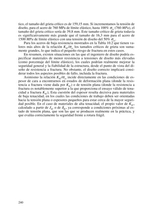 tico, el tamaño del grieta crítico es de 159,15 mm. Si incrementamos la tensión de
diseño, para el acero de 760 MPa de límite elástico, hasta 100% σys (760 MPa), el
tamaño del grieta crítico sería de 39,8 mm. Este tamaño crítico de grieta todavía
es significativamente más grande que el tamaño de 16,3 mm para el acero de
1500 MPa de límite elástico con una tensión de diseño del 50% σys.
Para los aceros de baja resistencia mostrados en la Tabla 10.2 que tienen va-
lores más altos de la relación KIC/σys los tamaños críticos de grieta son suma-
mente grandes, lo que indica el pequeño riesgo de fractura en estos casos.
En resumen, existen situaciones en las que el ingeniero de diseño podría es-
pecificar materiales de menor resistencia a tensiones de diseño más elevadas
(como porcentaje del límite elástico), los cuales podrían realmente mejorar la
seguridad general y la fiabilidad de la estructura, desde el punto de vista del di-
seño de resistencia a fractura. No obstante, el diseño correcto implicará consi-
derar todos los aspectos posibles de fallo, incluida la fractura.
Asimismo la relación KIC/σys incide directamente en las condiciones de es-
pesor de cara a encontrarnos en estados de deformación plana (donde la resis-
tencia a fractura viene dada por KIC) o de tensión plana (donde la resistencia a
fractura es notablemente superior a la que proporciona el ensayo válido de tena-
cidad a fractura KIC), Esta cuestión del espesor resulta decisiva para materiales
de baja tenacidad, en los cuales las condiciones de trabajo deben ser orientadas
hacia la tensión plana o espesores pequeños para estar cerca de la mayor seguri-
dad posible. En el caso de materiales de alta tenacidad, el propio valor de KIC,
calculado a partir de JIC o de δIC, ya corresponde a condiciones próximas al es-
tado de tensión plana, que son las que se producen realmente en la práctica, y
que evalúa correctamente la seguridad frente a rotura frágil.
240
 