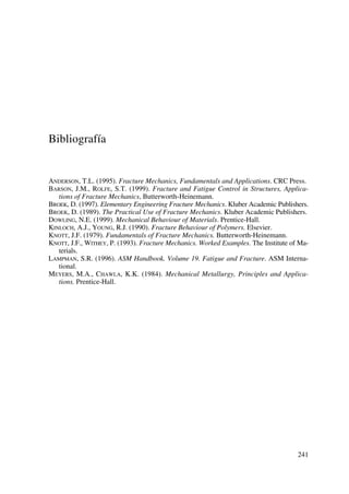 Bibliografía
ANDERSON, T.L. (1995). Fracture Mechanics, Fundamentals and Applications. CRC Press.
BARSON, J.M., ROLFE, S.T. (1999). Fracture and Fatigue Control in Structures, Applica-
tions of Fracture Mechanics, Butterworth-Heinemann.
BROEK, D. (1997). Elementary Engineering Fracture Mechanics. Kluber Academic Publishers.
BROEK, D. (1989). The Practical Use of Fracture Mechanics. Kluber Academic Publishers.
DOWLING, N.E. (1999). Mechanical Behaviour of Materials. Prentice-Hall.
KINLOCH, A.J., YOUNG, R.J. (1990). Fracture Behaviour of Polymers. Elsevier.
KNOTT, J.F. (1979). Fundamentals of Fracture Mechanics. Butterworth-Heinemann.
KNOTT, J.F., WITHEY, P. (1993). Fracture Mechanics. Worked Examples. The Institute of Ma-
terials.
LAMPMAN, S.R. (1996). ASM Handbook. Volume 19. Fatigue and Fracture. ASM Interna-
tional.
MEYERS, M.A., CHAWLA, K.K. (1984). Mechanical Metallurgy, Principles and Applica-
tions. Prentice-Hall.
241
 