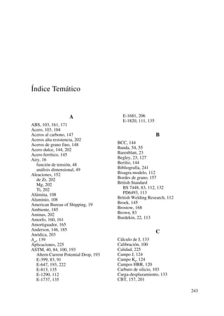 Índice Temático
A
ABS, 103, 161, 171
Acero, 103, 104
Aceros al carbono, 147
Aceros alta resistencia, 202
Aceros de grano fino, 148
Acero dulce, 144, 202
Acero ferrítico, 145
Airy, 16
función de tensión, 48
análisis dimensional, 49
Aleaciones, 152
de Zr, 202
Mg, 202
Ti, 202
Alúmina, 108
Aluminio, 108
American Bureau of Shipping, 19
Ambiente, 185
Aminas, 202
Amorfo, 160, 161
Amortiguador, 165
Anderson, 146, 185
Anódica, 203
Apl, 139
Aplicaciones, 225
ASTM, 40, 84, 100, 193
Altern Current Potential Drop, 193
E-399, 83, 91
E-647, 193, 222
E-813, 135
E-1290, 112
E-1737, 135
E-1681, 206
E-1820, 111, 135
B
BCC, 144
Banda, 54, 55
Barenblatt, 23
Begley, 23, 127
Berilio, 144
Bibliografía, 241
Bisagra modelo, 112
Bordes de grano, 157
British Standard
BS 7448, 83, 112, 132
PD6493, 113
British Welding Research, 112
Broek, 145
Brostow, 168
Brown, 83
Burdekin, 22, 113
C
Cálculo de J, 133
Calibración, 100
Calidad, 225
Campo J, 124
Campo KI, 124
Campos HRR, 120
Carburo de silicio, 103
Carga-desplazamiento, 133
CBT, 157, 201
243
 