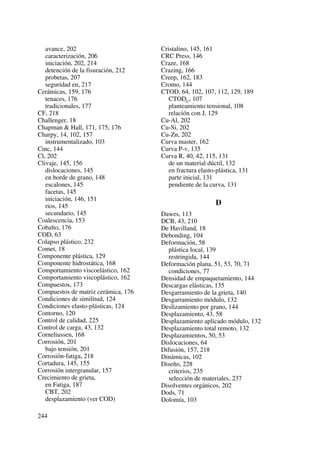 avance, 202
caracterización, 206
iniciación, 202, 214
detención de la fisuración, 212
probetas, 207
seguridad en, 217
Cerámicas, 159, 176
tenaces, 176
tradicionales, 177
CF, 218
Challenger, 18
Chapman & Hall, 171, 175, 176
Charpy, 14, 102, 157
instrumentalizado, 103
Cinc, 144
Cl, 202
Clivaje, 145, 156
dislocaciones, 145
en borde de grano, 148
escalones, 145
facetas, 145
iniciación, 146, 151
rios, 145
secundario, 145
Coalescencia, 153
Cobalto, 176
COD, 63
Colapso plástico, 232
Comet, 18
Componente plástica, 129
Componente hidrostática, 168
Comportamiento viscoelástico, 162
Comportamiento viscoplástico, 162
Compuestos, 173
Compuestos de matriz cerámica, 176
Condiciones de similitud, 124
Condiciones elasto-plásticas, 124
Contorno, 120
Control de calidad, 225
Control de carga, 43, 132
Corneliussen, 168
Corrosión, 201
bajo tensión, 201
Corrosión-fatiga, 218
Cortadura, 145, 155
Corrosión intergranular, 157
Crecimiento de grieta,
en Fatiga, 187
CBT, 202
desplazamiento (ver COD)
Cristalino, 145, 161
CRC Press, 146
Craze, 168
Crazing, 166
Creep, 162, 183
Cromo, 144
CTOD, 64, 102, 107, 112, 129, 189
CTODC, 107
planteamiento tensional, 108
relación con J, 129
Cu-Al, 202
Cu-Si, 202
Cu-Zn, 202
Curva master, 162
Curva P-v, 135
Curva R, 40, 42, 115, 131
de un material dúctil, 132
en fractura elasto-plástica, 131
parte inicial, 131
pendiente de la curva, 131
D
Dawes, 113
DCB, 43, 210
De Havilland, 18
Debonding, 104
Deformación, 58
plástica local, 139
restringida, 144
Deformación plana, 51, 53, 70, 71
condiciones, 77
Densidad de empaquetamiento, 144
Descargas elásticas, 135
Desgarramiento de la grieta, 140
Desgarramiento módulo, 132
Deslizamiento por grano, 144
Desplazamiento, 43, 58
Desplazamiento aplicado módulo, 132
Desplazamiento total remoto, 132
Desplazamientos, 50, 53
Dislocaciones, 64
Difusión, 157, 218
Dinámicas, 102
Diseño, 228
criterios, 235
selección de materiales, 237
Disolventes orgánicos, 202
Dods, 71
Dolomía, 103
244
 