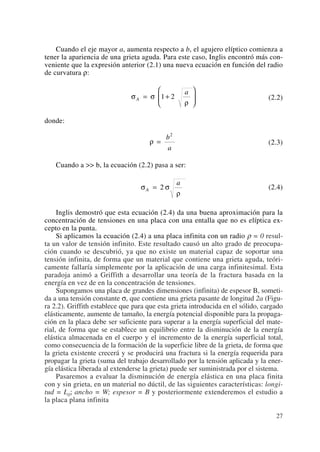 Cuando el eje mayor a, aumenta respecto a b, el agujero elíptico comienza a
tener la apariencia de una grieta aguda. Para este caso, Inglis encontró más con-
veniente que la expresión anterior (2.1) una nueva ecuación en función del radio
de curvatura ρ:
(2.2)
donde:
(2.3)
Cuando a >> b, la ecuación (2.2) pasa a ser:
(2.4)
Inglis demostró que esta ecuación (2.4) da una buena aproximación para la
concentración de tensiones en una placa con una entalla que no es elíptica ex-
cepto en la punta.
Si aplicamos la ecuación (2.4) a una placa infinita con un radio ρ = 0 resul-
ta un valor de tensión infinito. Este resultado causó un alto grado de preocupa-
ción cuando se descubrió, ya que no existe un material capaz de soportar una
tensión infinita, de forma que un material que contiene una grieta aguda, teóri-
camente fallaría simplemente por la aplicación de una carga infinitesimal. Esta
paradoja animó a Griffith a desarrollar una teoría de la fractura basada en la
energía en vez de en la concentración de tensiones.
Supongamos una placa de grandes dimensiones (infinita) de espesor B, someti-
da a una tensión constante σ, que contiene una grieta pasante de longitud 2a (Figu-
ra 2.2). Griffith establece que para que esta grieta introducida en el sólido, cargado
elásticamente, aumente de tamaño, la energía potencial disponible para la propaga-
ción en la placa debe ser suficiente para superar a la energía superficial del mate-
rial, de forma que se establece un equilibrio entre la disminución de la energía
elástica almacenada en el cuerpo y el incremento de la energía superficial total,
como consecuencia de la formación de la superficie libre de la grieta, de forma que
la grieta existente crecerá y se producirá una fractura si la energía requerida para
propagar la grieta (suma del trabajo desarrollado por la tensión aplicada y la ener-
gía elástica liberada al extenderse la grieta) puede ser suministrada por el sistema.
Pasaremos a evaluar la disminución de energía elástica en una placa finita
con y sin grieta, en un material no dúctil, de las siguientes características: longi-
tud = L0; ancho = W; espesor = B y posteriormente extenderemos el estudio a
la placa plana infinita
σ σ
ρ
A
a
= 2
ρ =
b
a
2
σ σ
ρ
A
a
= +
⎛
⎝
⎜
⎞
⎠
⎟1 2
27
 