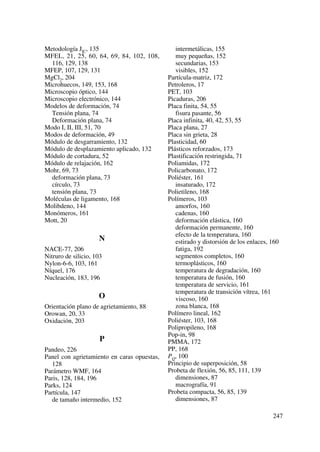 Metodología JIC, 135
MFEL, 21, 25, 60, 64, 69, 84, 102, 108,
116, 129, 138
MFEP, 107, 129, 131
MgCl2, 204
Microhuecos, 149, 153, 168
Microscopio óptico, 144
Microscopio electrónico, 144
Modelos de deformación, 74
Tensión plana, 74
Deformación plana, 74
Modo I, II, III, 51, 70
Modos de deformación, 49
Módulo de desgarramiento, 132
Módulo de desplazamiento aplicado, 132
Módulo de cortadura, 52
Módulo de relajación, 162
Mohr, 69, 73
deformación plana, 73
círculo, 73
tensión plana, 73
Moléculas de ligamento, 168
Molibdeno, 144
Monómeros, 161
Mott, 20
N
NACE-77, 206
Nitruro de silicio, 103
Nylon-6-6, 103, 161
Níquel, 176
Nucleación, 183, 196
O
Orientación plano de agrietamiento, 88
Orowan, 20, 33
Oxidación, 203
P
Pandeo, 226
Panel con agrietamiento en caras opuestas,
128
Parámetro WMF, 164
Paris, 128, 184, 196
Parks, 124
Partícula, 147
de tamaño intermedio, 152
intermetálicas, 155
muy pequeñas, 152
secundarias, 153
visibles, 152
Partícula-matriz, 172
Petroleros, 17
PET, 103
Picaduras, 206
Placa finita, 54, 55
fisura pasante, 56
Placa infinita, 40, 42, 53, 55
Placa plana, 27
Placa sin grieta, 28
Plasticidad, 60
Plásticos reforzados, 173
Plastificación restringida, 71
Poliamidas, 172
Policarbonato, 172
Poliéster, 161
insaturado, 172
Polietileno, 168
Polímeros, 103
amorfos, 160
cadenas, 160
deformación elástica, 160
deformación permanente, 160
efecto de la temperatura, 160
estirado y distorsión de los enlaces, 160
fatiga, 192
segmentos completos, 160
termoplásticos, 160
temperatura de degradación, 160
temperatura de fusión, 160
temperatura de servicio, 161
temperatura de transición vítrea, 161
viscoso, 160
zona blanca, 168
Polímero lineal, 162
Poliéster, 103, 168
Polipropileno, 168
Pop-in, 98
PMMA, 172
PP, 168
PQ, 100
Principio de superposición, 58
Probeta de flexión, 56, 85, 111, 139
dimensiones, 87
macrografía, 91
Probeta compacta, 56, 85, 139
dimensiones, 87
247
 