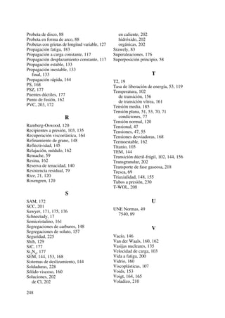 Probeta de disco, 88
Probeta en forma de arco, 88
Probetas con grietas de longitud variable, 127
Propagación fatiga, 183
Propagación a carga constante, 117
Propagación desplazamiento constante, 117
Propagación estable, 133
Propagación inestable, 133
final, 133
Propagación rápida, 144
PS, 168
PSZ, 177
Puentes dúctiles, 177
Punto de fusión, 162
PVC, 203, 172
R
Ramberg-Oswood, 120
Recipientes a presión, 103, 135
Recuperación viscoelástica, 164
Refinamiento de grano, 148
Reflectividad, 145
Relajación, módulo, 162
Remache, 59
Resina, 162
Reserva de tenacidad, 140
Resistencia residual, 79
Rice, 21, 120
Rosengren, 120
S
SAM, 172
SCC, 201
Sawyer, 171, 175, 176
Schnectady, 17
Semicristalino, 161
Segregaciones de carburos, 148
Segregaciones de soluto, 157
Seguridad, 225
Shih, 129
SiC, 177
Si3N4, 177
SEM, 144, 153, 168
Sistemas de deslizamiento, 144
Soldaduras, 228
Sólido viscoso, 160
Soluciones, 202
de Cl, 202
en caliente, 202
hidróxido, 202
orgánicas, 202
Srawely, 83
Superaleaciones, 176
Superposición principio, 58
T
T2, 19
Tasa de liberación de energía, 53, 119
Temperatura, 102
de transición, 156
de transición vítrea, 161
Tensión media, 185
Tensión plana, 51, 53, 70, 71
condiciones, 77
Tensión normal, 120
Tensional, 47
Tensiones, 47, 55
Tensiones desviadoras, 168
Termoestable, 162
Titanio, 103
TEM, 144
Transición dúctil-frágil, 102, 144, 156
Transgranular, 202
Transporte de fase gaseosa, 218
Tresca, 69
Triaxialidad, 148, 155
Tubos a presión, 230
T-WOL, 208
U
UNE Normas, 49
7540, 89
V
Vacío, 146
Van der Waals, 160, 162
Vasijas nucleares, 135
Velocidad de carga, 103
Vida a fatiga, 200
Vidrio, 160
Viscoplásticas, 107
Voids, 153
Voigt, 164, 165
Voladizo, 210
248
 