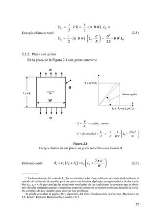 Energía elástica total: (2.5)
2.2.2. Placa con grieta
En la placa de la Figura 2.4 con grieta tenemos:
Figura 2.4
Energía elástica en una placa con grieta sometida a una tensión σ
Deformación1; (2.6)δ ε ε
π
c L L L
a
W
= + ′( )= +
⎛
⎝
⎜
⎞
⎠
⎟0 0 0 0 0
2
2
S
P
rigidez menor
C flexibilidad
P E B W
L
a
W
c
c
= =
= = = ⋅ +
⎡
⎣
⎢
⎤
⎦
⎥
δ
δ π1 1 2
0
2
U P B W L
U B W L
E E
B W L
E
E
= ⋅ = ⋅( ) ⋅ ⋅
= ⋅( ) ⋅ ⋅
⎛
⎝
⎜
⎞
⎠
⎟ = ⋅
1
2
1
2
1
2 2
0
0
2
0
δ σ ε
σ
σ σ
29
1 La demostración del valor de L0´ ha necesitado resolver los problemas de elasticidad mediante el
método de la función de tensión, para encontrar una función algebraica o trigonométrica de dos varia-
bles (x1, x2 o r, θ) que satisfaga las ecuaciones resultantes de las condiciones de contorno que se obtie-
nen. Resulta matemáticamente conveniente expresar la función de tensión como una función de varia-
ble compleja de dos variables para resolver este problema.
Se puede consultar la página 46 y siguientes del libro Fundamentals of Fracture Mechanics de
J.F. KNOTT, Editorial Butterworths, London 1973.
 