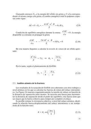 Llamando entonces U0, a la energía del sólido sin grieta y U a la correspon-
diente al mismo cuerpo con grieta, el cambio energético total lo podemos expre-
sar como sigue:
(2.9)
Condición de equilibrio energético durante la rotura: ; la energía
disponible se consume en propagar la grieta
(2.10)
De esta manera llegamos a calcular la tensión de rotura de un sólido agrie-
tado:
(2.11)
Por lo tanto, según el planteamiento de Griffith:
(2.12)
2.3. Análisis atómico de la fractura
Los resultados de la ecuación de Griffith son coherentes con otros trabajos a
nivel atómico en los que se calculan las fuerzas de rotura del enlace interatómi-
co. La Figura 2.6 muestra esquemáticamente la tensión de enlace en función de
la distancia de separación entre átomos. Se necesita una fuerza para incremen-
tar la distancia de separación desde el punto de equilibrio; esta fuerza tiene que
ser mayor que la fuerza cohesiva para romper por completo el enlace.
Es posible estimar la resistencia cohesiva, a nivel del enlace atómico, ideali-
zando la relación fuerza-desplazamiento del enlace interatómico a un semipe-
riodo de la función seno:
(2.13)σ σ
π
λ
=
⎛
⎝
⎜
⎞
⎠
⎟c sen
x2
σ
π
γ
f
sE
a
= ⋅
2
σ π
γ σ
γ
π
2
2
2a
E
E
a
s f
s
= ⇒ =
d U
d a
a B
E
B s
Δ
= −
⋅ ⋅ ⋅
+ =
2
4 0
2
π σ
γ
d U
d a
Δ
= 0
ΔU U U
a B
E
a B s= − = −
⋅ ⋅ ⋅
+0
2 2
4
π σ
γ
31
 