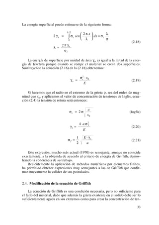 La energía superficial puede estimarse de la siguiente forma:
(2.18)
La energía de superficie por unidad de área γs, es igual a la mitad de la ener-
gía de fractura porque cuando se rompe el material se crean dos superficies.
Sustituyendo la ecuación (2.16) en la (2.18) obtenemos:
(2.19)
Si hacemos que el radio en el extremo de la grieta ρ, sea del orden de mag-
nitud que x0, y aplicamos el valor de concentración de tensiones de Inglis, ecua-
ción (2.4) la tensión de rotura será entonces:
(Inglis)
(2.20)
(2.21)
Este expresión, mucho más actual (1970) es semejante, aunque no coincide
exactamente, a la obtenida de acuerdo al criterio de energía de Griffith, demos-
trando la coherencia de su trabajo.
Recientemente la aplicación de métodos numéricos por elementos finitos,
ha permitido obtener expresiones muy semejantes a las de Griffith que confir-
man nuevamente la validez de sus postulados.
2.4. Modificación de la ecuación de Griffith
La ecuación de Griffith es una condición necesaria, pero no suficiente para
el fallo del material, dado que además la grieta existente en el sólido debe ser lo
suficientemente aguda en sus extremos como para crear la concentración de ten-
σ
γ
f
sE
a
=
⋅1
2
γ
σ
s
fa
E
=
4 2
σ σc
a
x
= 2
0
γ
σ
s
c x
E
=
⋅2
0
2
2
2
0
2
γ σ
π
λ
σ
λ
π
λ
π γ
σ
λ
s c c
s
c
sen
x
dx=
⎛
⎝
⎜
⎞
⎠
⎟ =
=
∫
/
33
 