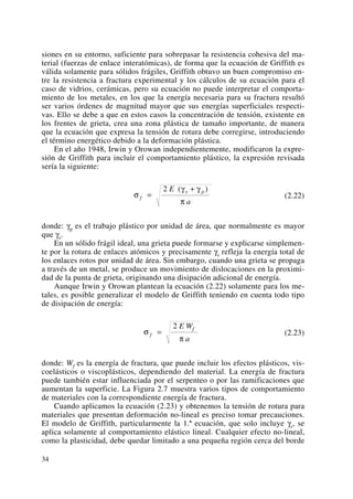 siones en su entorno, suficiente para sobrepasar la resistencia cohesiva del ma-
terial (fuerzas de enlace interatómicas), de forma que la ecuación de Griffith es
válida solamente para sólidos frágiles, Griffith obtuvo un buen compromiso en-
tre la resistencia a fractura experimental y los cálculos de su ecuación para el
caso de vidrios, cerámicas, pero su ecuación no puede interpretar el comporta-
miento de los metales, en los que la energía necesaria para su fractura resultó
ser varios órdenes de magnitud mayor que sus energías superficiales respecti-
vas. Ello se debe a que en estos casos la concentración de tensión, existente en
los frentes de grieta, crea una zona plástica de tamaño importante, de manera
que la ecuación que expresa la tensión de rotura debe corregirse, introduciendo
el término energético debido a la deformación plástica.
En el año 1948, Irwin y Orowan independientemente, modificaron la expre-
sión de Griffith para incluir el comportamiento plástico, la expresión revisada
sería la siguiente:
(2.22)
donde: γp es el trabajo plástico por unidad de área, que normalmente es mayor
que γs.
En un sólido frágil ideal, una grieta puede formarse y explicarse simplemen-
te por la rotura de enlaces atómicos y precisamente γs refleja la energía total de
los enlaces rotos por unidad de área. Sin embargo, cuando una grieta se propaga
a través de un metal, se produce un movimiento de dislocaciones en la proximi-
dad de la punta de grieta, originando una disipación adicional de energía.
Aunque Irwin y Orowan plantean la ecuación (2.22) solamente para los me-
tales, es posible generalizar el modelo de Griffith teniendo en cuenta todo tipo
de disipación de energía:
(2.23)
donde: Wf es la energía de fractura, que puede incluir los efectos plásticos, vis-
coelásticos o viscoplásticos, dependiendo del material. La energía de fractura
puede también estar influenciada por el serpenteo o por las ramificaciones que
aumentan la superficie. La Figura 2.7 muestra varios tipos de comportamiento
de materiales con la correspondiente energía de fractura.
Cuando aplicamos la ecuación (2.23) y obtenemos la tensión de rotura para
materiales que presentan deformación no-lineal es preciso tomar precauciones.
El modelo de Griffith, particularmente la 1.ª ecuación, que solo incluye γs, se
aplica solamente al comportamiento elástico lineal. Cualquier efecto no-lineal,
como la plasticidad, debe quedar limitado a una pequeña región cerca del borde
σ
π
f
fE W
a
=
2
σ
γ γ
π
f
s pE
a
=
+2 ( )
34
 