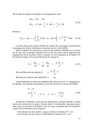 Por lo tanto la energía consumida en la propagación será:
(2.25)
Entonces:
(2.26)
La placa finita pasa a placa infinita de espesor B y la energía consumida en
la propagación (total y absoluta) se relaciona con la γs de Griffith,
Irwin estableció la resistencia a fractura del material, definida con la varia-
ble R, que será la energía superficial por el área de grieta nueva aparecida por
propagación da de la grieta, como se puede ver en el esquema de la Figura 2.9.
El material rompe si la tasa de liberación de energía G:
(2.27)
Tasa de liberación de energía G =
Resistencia a fractura del material R = 2 γs
Luego finalmente el criterio de equilibrio del sistema será: R = G. Igualando es-
tos factores, nuevamente encontramos el valor de la tensión en rotura de Griffith:
(2.28)
El término G definido como tasa de liberación de energía también se llama
fuerza de extensión de la grieta o fuerza motriz. Consideremos una placa agrie-
tada, como se presenta en la Figura 2.10, en la que se pueden dar dos escenarios
a partir del crecimiento da de la grieta:
—Crecimiento da de la grieta a carga y tensión constantes (P = cte)
—Crecimiento da de la grieta a deformación constante (δc = cte)
G R
a
E
E
a
s f
s
=
⋅ ⋅
= ⋅ ⇒ =
π σ
γ σ
γ
π
2
2
2
π σ⋅ ⋅2
a
E
G
dU
dA B
dU
da
a
E
R R
= = =
⋅ ⋅1
2
2
π σ
dU dU d
E
B W L a
a
E
B daR E= = ⋅ ⋅ +( )
⎡
⎣
⎢
⎤
⎦
⎥ =
⋅σ
π
π σ2
0
2
2
2
2 2
dU dU dU
dU P d P d P d
R E
R
= −
= ⋅ − ⋅ = ⋅δ δ δ
1
2
1
2
37
 