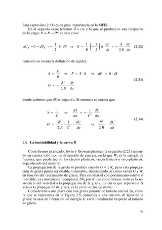 Esta expresión (2.31) es de gran importancia en la MFEL.
En el segundo caso, tenemos δ = cte y lo que se produce es una relajación
de la carga: P→ P – dP; en este caso:
(2.32)
teniendo en cuenta la definición de rigidez:
(2.33)
donde sabemos que dS es negativo. Si tenemos en cuenta que:
(2.34)
2.6. La inestabilidad y la curva R
Como hemos explicado, Irwin y Orowan plantean la ecuación (2.23) tenien-
do en cuenta todo tipo de disipación de energía, en la que Wf es la energía de
fractura, que puede incluir los efectos plásticos, viscoelásticos o viscoplásticos,
dependiendo del material.
La propagación de la grieta se produce cuando G = 2Wf, pero esta propaga-
ción de grieta puede ser estable o inestable, dependiendo de cómo varían G y Wf
en función del crecimiento de grieta. Para estudiar el comportamiento estable o
inestable, es conveniente reemplazar 2Wf por R que como hemos visto es la re-
sistencia del material a la propagación de la grieta. La curva que representa G
versus la propagación de grieta, es la curva de fuerza motriz.
Consideremos una placa con una grieta pasante de tamaño inicial 2a, como
la que se representa en la Figura 2.5, sometida a una tensión, σ, lejos de la
grieta; la tasa de liberación de energía G varía linealmente respecto al tamaño
de grieta.
S
C
dS
da C
dC
da
G
B C
dC
da
P
B
dC
da
= ⇒ = −
= ⋅ ⋅ ⇒ ⋅
1 1
2
1
2
2
2
2
2
δ
S
P
P S dP dS
G
B
dS
da
= ⇒ = ⋅ ⇒ = ⋅
= − ⋅
δ
δ δ
δ2
2
dU dU dP G
B
dP
da B
dP
da
R E= − = − ⋅ ⇒ = −
⎛
⎝
⎜
⎞
⎠
⎟ = −0
1
2
1 1
2 2
δ δ
δ
39
 