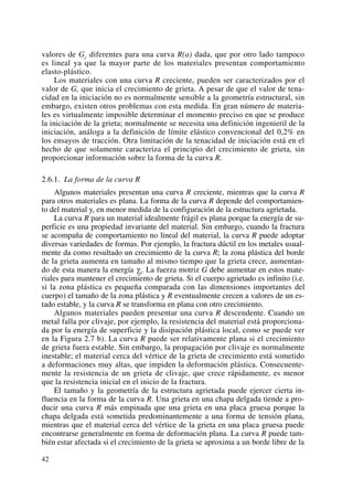 valores de Gc diferentes para una curva R(a) dada, que por otro lado tampoco
es lineal ya que la mayor parte de los materiales presentan comportamiento
elasto-plástico.
Los materiales con una curva R creciente, pueden ser caracterizados por el
valor de G, que inicia el crecimiento de grieta. A pesar de que el valor de tena-
cidad en la iniciación no es normalmente sensible a la geometría estructural, sin
embargo, existen otros problemas con esta medida. En gran número de materia-
les es virtualmente imposible determinar el momento preciso en que se produce
la iniciación de la grieta; normalmente se necesita una definición ingenieril de la
iniciación, análoga a la definición de límite elástico convencional del 0,2% en
los ensayos de tracción. Otra limitación de la tenacidad de iniciación está en el
hecho de que solamente caracteriza el principio del crecimiento de grieta, sin
proporcionar información sobre la forma de la curva R.
2.6.1. La forma de la curva R
Algunos materiales presentan una curva R creciente, mientras que la curva R
para otros materiales es plana. La forma de la curva R depende del comportamien-
to del material y, en menor medida de la configuración de la estructura agrietada.
La curva R para un material idealmente frágil es plana porque la energía de su-
perficie es una propiedad invariante del material. Sin embargo, cuando la fractura
se acompaña de comportamiento no lineal del material, la curva R puede adoptar
diversas variedades de formas. Por ejemplo, la fractura dúctil en los metales usual-
mente da como resultado un crecimiento de la curva R; la zona plástica del borde
de la grieta aumenta en tamaño al mismo tiempo que la grieta crece, aumentan-
do de esta manera la energía γp. La fuerza motriz G debe aumentar en estos mate-
riales para mantener el crecimiento de grieta. Si el cuerpo agrietado es infinito (i.e.
si la zona plástica es pequeña comparada con las dimensiones importantes del
cuerpo) el tamaño de la zona plástica y R eventualmente crecen a valores de un es-
tado estable, y la curva R se transforma en plana con otro crecimiento.
Algunos materiales pueden presentar una curva R descendente. Cuando un
metal falla por clivaje, por ejemplo, la resistencia del material está proporciona-
da por la energía de superficie y la disipación plástica local, como se puede ver
en la Figura 2.7 b). La curva R puede ser relativamente plana si el crecimiento
de grieta fuera estable. Sin embargo, la propagación por clivaje es normalmente
inestable; el material cerca del vértice de la grieta de crecimiento está sometido
a deformaciones muy altas, que impiden la deformación plástica. Consecuente-
mente la resistencia de un grieta de clivaje, que crece rápidamente, es menor
que la resistencia inicial en el inicio de la fractura.
El tamaño y la geometría de la estructura agrietada puede ejercer cierta in-
fluencia en la forma de la curva R. Una grieta en una chapa delgada tiende a pro-
ducir una curva R más empinada que una grieta en una placa gruesa porque la
chapa delgada está sometida predominantemente a una forma de tensión plana,
mientras que el material cerca del vértice de la grieta en una placa gruesa puede
encontrarse generalmente en forma de deformación plana. La curva R puede tam-
bién estar afectada si el crecimiento de la grieta se aproxima a un borde libre de la
42
 