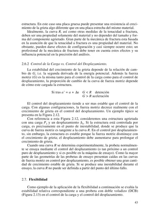 estructura. En este caso una placa gruesa puede presentar una resistencia al creci-
miento de la grieta algo diferente que en una placa estrecha del mismo material.
Idealmente, la curva R, así como otras medidas de la tenacidad a fractura,
deben ser una propiedad solamente del material y no depender del tamaño y for-
ma del componente agrietado. Gran parte de la mecánica de fractura esta basada
en la asunción de que la tenacidad a fractura es una propiedad del material. No
obstante, pueden darse efectos de configuración y casi siempre ocurre esto; un
profesional de la mecánica de fractura debe tener en cuenta estos efectos y su
influencia potencial en la precisión del análisis.
2.6.2 Control de la Carga vs. Control del Desplazamiento.
La estabilidad del crecimiento de la grieta depende de la relación de cam-
bio de G, i.e. la segunda derivada de la energía potencial. Además la fuerza
motriz (G) es la misma tanto para el control de la carga como para el control de
desplazamiento, la proporción de cambio de la curva de fuerza motriz depende
de cómo este cargada la estructura.
Si tras a’ = a + Δa G < R detención
G > R aceleración
El control del desplazamiento tiende a ser mas estable que el control de la
carga. Con algunas configuraciones, la fuerza motriz decrece realmente con el
crecimiento de grieta en el control del desplazamiento. Un ejemplo típico se
presenta en la Figura 2.12.
Con referencia a esta Figura 2.12, consideremos una estructura agrietada
con una carga P3 y un desplazamiento Δ3. Si la estructura está controlada por
carga, es precisamente en el punto de inestabilidad, donde se produce que la
curva de fuerza motriz es tangente a la curva R. En el control por desplazamien-
to, sin embargo, la estructura es estable porque la fuerza motriz disminuye con
el crecimiento de grieta; el desplazamiento debe aumentarse para prolongar el
crecimiento de grieta.
Cuando una curva R se determina experimentalmente, la probeta normalmen-
te se ensaya mediante el control del desplazamiento (o tan próximo a un control
puro de desplazamiento y si es posible en la máquina de ensayo). Como la mayor
parte de las geometrías de las probetas de ensayo presentan caídas en las curvas
de fuerza motriz en control por desplazamiento, es posible obtener una gran canti-
dad de crecimiento estable de grieta. Si se produce una inestabilidad durante el
ensayo, la curva R no puede ser definida a partir del punto del último fallo.
2.7. Flexibilidad
Como ejemplo de la aplicación de la flexibilidad a continuación se evalúa la
estabilidad relativa correspondiente a una probeta con doble voladizo (DCB)
(Figura 2.13) en el control de la carga y el control del desplazamiento.
43
 