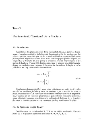 Tema 3
Planteamiento Tensional de la Fractura
3.1. Introducción
Recordemos los planteamientos de la elasticidad clásica, a partir de la pri-
mera evidencia cuantitativa del efecto de la concentración de tensiones en las
grietas, que fue enunciada por Inglis, el cual analizó los agujeros elípticos en
placas planas. Inglis analizó una placa plana con un agujero pasante elíptico, de
longitud 2a y de ancho 2b, a la que se le aplica una tensión perpendicular al eje
mayor de la elipse (Figura 2.1). Inglis asumió que el agujero no está influencia-
do por las condiciones de contorno de la placa; i.e. la anchura de la placa >> 2a
y la altura >> 2b y como se vio anteriormente:
(2.4)
Si aplicamos la ecuación (2.4) a una placa infinita con un radio ρ = 0 resulta
un valor de tensión σA infinito y todas las tensiones σi en la sección por A de la
placa, lo cual es falso: Un vidrio con una fisura no se rompe con una σ pequeñísi-
ma, y además en un vidrio de gran tamaño, que podemos considerar como una
placa infinita (∞), cuando nos alejamos lo suficiente de la fisura σyy = σ; quiere
decir que la zona en cuestión no «se entera» de que hay una fisura en la placa.
3.2. La función de tensión de Airy
Consideremos las coordenadas X, Y, Z en un sólido tensionado. En cada
punto (x, y, z) podemos definir las tensiones σx, σy, σz, τx, τy, τz.
σ σ
ρ
σ
ρ
A
i
a
f
=
=
⎛
⎝
⎜
⎞
⎠
⎟
2
1
47
 