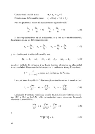 Condición de tensión plana: σz = τxz = τyz = 0
Condición de deformación plana: εz = 0 ; σz = ν(σx + σy)
Para los problemas planos las ecuaciones de equilibrio son:
(3.1)
Si los desplazamientos en las direcciones x e y son u y v respectivamente,
las expresiones de las deformaciones son:
(3.2)
y las relaciones de tensión-deformación son:
(3.3)
donde el módulo de cortadura μ de Lamé (similar al módulo de elasticidad
transversal G de Hooke) está relacionado con el módulo de Young E, mediante:
, siendo ν el coeficiente de Poisson.
Las ecuaciones de equilibrio (3.1) se cumplen automáticamente si sucediese que:
(3.4)
La función Ψ se llama función de tensión de Airy. Sustituyendo las ecuacio-
nes (3.2) y (3.4) en la (3.3) y diferenciando dos veces, obtenemos las condi-
ciones de compatibilidad:
(3.5)
ó
(3.6)∇ ∇( ) =2 2
0Ψ
∂
∂
+
∂
∂ ∂
+
∂
∂
=
4
4
4
2 2
4
4
2 0
Ψ Ψ Ψ
x x y y
σ σ τx y xy
y x x y
=
∂
∂
=
∂
∂
= −
∂
∂ ∂
2
2
2
2
2
Ψ Ψ Ψ
, ,
μ
ν
=
⋅ +( )
E
2 1
E v E vx x y y y x xy xyε σ σ ε σ σ μγ τ= − = − =, ,
ε ε γx y xy
u
x
v
y
u
y
v
x
=
∂
∂
=
∂
∂
=
∂
∂
+
∂
∂
, ,
∂
∂
+
∂
∂
=
∂
∂
+
∂
∂
=
σ τ σ τx xy y xy
x y y x
0 0, ,
48
 