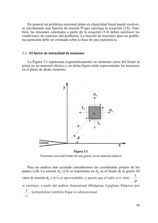 En general un problema tensional plano en elasticidad lineal puede resolver-
se encontrando una función de tensión Ψ que satisfaga la ecuación (3.6). Tam-
bién, las tensiones calculadas a partir de la ecuación (3.4) deben satisfacer las
condiciones de contorno del problema. La función de tensiones para un proble-
ma particular debe ser estimada sobre la base de una experiencia.
3.3. El factor de intensidad de tensiones
La Figura 3.1 representa esquemáticamente un elemento cerca del frente la
grieta en un material elástico y en dicha figura están representadas las tensiones
en el plano de dicho elemento.
Figura 3.1
Tensiones cerca del fondo de una grieta, en un material elástico
Para un análisis más acertado consideramos las coordenadas polares de los
puntos (r,θ). La tensión σA (2.4) se transforma en σij en el fondo de la grieta. El
valor de tensión σA = k√a es aprovechable, y puesto que el radio ρ es nulo,
se sustituye, a partir del análisis dimensional (Bridgman, Langhaar, Palacios) por
, incluyéndose también θ que es adimensional.1
r
1
ρ
49
 