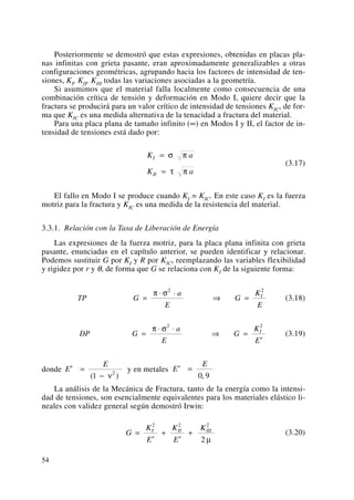 Posteriormente se demostró que estas expresiones, obtenidas en placas pla-
nas infinitas con grieta pasante, eran aproximadamente generalizables a otras
configuraciones geométricas, agrupando hacia los factores de intensidad de ten-
siones, KI, KII, KIII todas las variaciones asociadas a la geometría.
Si asumimos que el material falla localmente como consecuencia de una
combinación crítica de tensión y deformación en Modo I, quiere decir que la
fractura se producirá para un valor crítico de intensidad de tensiones KIC, de for-
ma que KIC es una medida alternativa de la tenacidad a fractura del material.
Para una placa plana de tamaño infinito (∞) en Modos I y II, el factor de in-
tensidad de tensiones está dado por:
(3.17)
El fallo en Modo I se produce cuando KI = KIC. En este caso KI es la fuerza
motriz para la fractura y KIC es una medida de la resistencia del material.
3.3.1. Relación con la Tasa de Liberación de Energía
Las expresiones de la fuerza motriz, para la placa plana infinita con grieta
pasante, enunciadas en el capítulo anterior, se pueden identificar y relacionar.
Podemos sustituir G por KI y R por KIC, reemplazando las variables flexibilidad
y rigidez por r y θ, de forma que G se relaciona con KI de la siguiente forma:
(3.18)
(3.19)
donde y en metales
La análisis de la Mecánica de Fractura, tanto de la energía como la intensi-
dad de tensiones, son esencialmente equivalentes para los materiales elástico li-
neales con validez general según demostró Irwin:
(3.20)G
K
E
K
E
KI II III
=
′
+
′
+
2 2 2
2 μ
′ =E
E
,0 9
′ =
−
E
E
( )1 2
ν
DP G
a
E
G
K
E
I
=
⋅ ⋅
⇒ =
′
π σ2 2
TP G
a
E
G
K
E
I
=
⋅ ⋅
⇒ =
π σ2 2
K a
K a
I
II
=
=
σ π
τ π
54
 