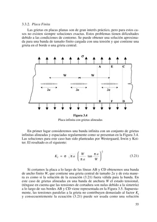 3.3.2. Placa Finita
Las grietas en placas planas son de gran interés práctico, pero para estos ca-
sos no existen siempre soluciones exactas. Estos problemas tienen dificultades
debido a las condiciones de contorno. Se puede obtener una solución aproxima-
da para una banda de tamaño finito cargada con una tensión y que contiene una
grieta en el borde o una grieta central.
Figura 3.4
Placa infinita con grietas alineadas
En primer lugar consideremos una banda infinita con un conjunto de grietas
infinitas alineadas y espaciadas regularmente como se presentan en la Figura 3.4.
Las soluciones para este caso han sido planteadas por Westergaard, Irwin y Koi-
ter. El resultado es el siguiente:
(3.21)
Si cortamos la placa a lo largo de las líneas AB y CD obtenemos una banda
de ancho finito W, que contiene una grieta central de tamaño 2a y de esta mane-
ra es como si la solución de la ecuación (3.21) fuera válida para la banda. En
este caso de grietas alineadas en una banda de anchura W el estado tensional,
(téngase en cuenta que las tensiones de cortadura son nulas debido a la simetría)
a lo largo de sus bordes AB y CD viene representada en la Figura 3.5. Supuesta-
mente, las tensiones paralelas a la grieta no contribuyen demasiado al factor KI
y consecuentemente la ecuación (3.21) puede ser usada como una solución
K a
W
a
a
W
I =
⎛
⎝
⎜
⎞
⎠
⎟σ π
π
π
tan
1
2
55
 