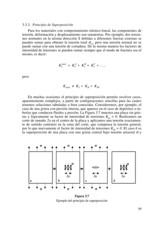3.3.3. Principio de Superposición
Para los materiales con comportamiento elástico-lineal, las componentes de
tensión, deformación y desplazamiento son sumatorias. Por ejemplo, dos tensio-
nes normales en la misma dirección X debidas a diferentes fuerzas externas se
pueden sumar para obtener la tensión total σxx, pero una tensión normal no se
puede sumar con una tensión de cortadura. De la misma manera los factores de
intensidad de tensiones se pueden sumar siempre que el modo de fractura sea el
mismo, es decir:
pero
En muchas ocasiones el principio de superposición permite resolver casos,
aparentemente complejos, a partir de configuraciones sencillas para las cuales
tenemos soluciones tabuladas o bien conocidas. Consideremos, por ejemplo, el
caso de una grieta con presión interna, que aparece en el caso de depósitos o tu-
berías que conducen fluidos a presión. La Figura 3.7 muestra una placa sin grie-
tas y lógicamente su factor de intensidad de tensiones KIa = 0. Realizamos un
corte de tamaño 2a en el centro de la placa y aplicamos una tensión exactamen-
te de sentido contrario en la zona del corte, que compensa la tensión general,
por lo que nuevamente el factor de intensidad de tensiones KIb = 0. El caso b es
la superposición de una placa con una grieta central bajo tensión uniaxial σ y
Figura 3.7
Ejemplo del principio de superposición
K K K Ktotal I II III≠ + +
K K K KI
total
I
A
I
B
I
C
= + + + ....
59
 