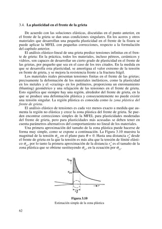 3.4. La plasticidad en el frente de la grieta
De acuerdo con las soluciones elásticas, discutidas en el punto anterior, en
el frente de la grieta se dan unas condiciones singulares. En los aceros y otros
materiales que desarrollan una pequeña plasticidad en el frente de la fisura se
puede aplicar la MFEL con pequeñas correcciones, respecto a la formulación
del capítulo anterior.
El análisis elástico-lineal de una grieta predice tensiones infinitas en el fren-
te de grieta: En la práctica, todos los materiales, incluso pétreos, cerámicos y
vidrios, son capaces de desarrollar un cierto grado de plasticidad en el frente de
las grietas, por pequeño que sea en el caso de los tres citados. En la medida en
que se desarrolla esta plasticidad, se amortigua el valor extremo de la tensión
en frente de grieta, y se mejora la resistencia frente a la fractura frágil.
Los materiales reales presentan tensiones finitas en el frente de las grietas;
precisamente la deformación de los materiales inelásticos, como la plasticidad
en los metales y el «crazing» en los polímeros, proporciona un enromamiento
(blunting) geométrico y una relajación de las tensiones en el frente de grieta.
Esto significa que siempre hay una región, alrededor del frente de grieta, en la
que se produce una deformación plástica y consecuentemente no puede existir
una tensión singular. La región plástica es conocida como la zona plástica del
frente de grieta.
El análisis elástico de tensiones es cada vez menos exacto a medida que au-
menta la región no elástica y crece la zona plástica del frente de grieta. Se pue-
den encontrar correcciones simples de la MFEL para plasticidades moderadas
del frente de grieta, pero para plasticidades más acusadas se deben tener en
cuenta parámetros alternativos del comportamiento no lineal de los materiales.
Una primera aproximación del tamaño de la zona plástica puede hacerse de
forma muy simple, como se expone a continuación. La Figura 3.10 muestra la
magnitud de la tensión σyy en el plano para θ = 0. Hasta una distancia rp
* desde
el frente de grieta en la que la tensión es más alta que la tensión de límite elásti-
co σys, por lo tanto la primera aproximación de la distancia rp
* es el tamaño de la
zona plástica que se obtiene sustituyendo σys, en la ecuación por σyy.
Figura 3.10
Estimación simple de la zona plástica
62
 