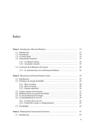 Índice
Tema 1. Introducción y Revisión Histórica . . . . . . . . . . . . . . . . . . . . . . . . . . . . . . . . . 13
1.1. Introducción . . . . . . . . . . . . . . . . . . . . . . . . . . . . . . . . . . . . . . . . . . . . . . . . . . . 13
1.2. El programa . . . . . . . . . . . . . . . . . . . . . . . . . . . . . . . . . . . . . . . . . . . . . . . . . . . 14
1.3. La rotura frágil . . . . . . . . . . . . . . . . . . . . . . . . . . . . . . . . . . . . . . . . . . . . . . . . . 15
1.4. Antecedentes históricos . . . . . . . . . . . . . . . . . . . . . . . . . . . . . . . . . . . . . . . . . . 15
1.4.1. Los Buques Liberty . . . . . . . . . . . . . . . . . . . . . . . . . . . . . . . . . . . . . . . . 16
1.4.2. Accidentes Actuales . . . . . . . . . . . . . . . . . . . . . . . . . . . . . . . . . . . . . . . 19
1.5. La historia de la Mecánica de Fractura . . . . . . . . . . . . . . . . . . . . . . . . . . . . . . 20
1.5.1. La Armonización con la Deformación Plástica . . . . . . . . . . . . . . . . . . 22
Tema 2. Mecanismos de Fractura Elástica Lineal . . . . . . . . . . . . . . . . . . . . . . . . . . . . 25
2.1. Introducción . . . . . . . . . . . . . . . . . . . . . . . . . . . . . . . . . . . . . . . . . . . . . . . . . . . 25
2.2. El balance de energía de Griffith . . . . . . . . . . . . . . . . . . . . . . . . . . . . . . . . . . . 25
2.2.1. Placa sin grieta . . . . . . . . . . . . . . . . . . . . . . . . . . . . . . . . . . . . . . . . . . . 28
2.2.2. Placa con grieta . . . . . . . . . . . . . . . . . . . . . . . . . . . . . . . . . . . . . . . . . . . 29
2.2.3. Energía superficial . . . . . . . . . . . . . . . . . . . . . . . . . . . . . . . . . . . . . . . . 30
2.3. Análisis atómico de la Fractura . . . . . . . . . . . . . . . . . . . . . . . . . . . . . . . . . . . . 31
2.4. Modificación de la ecuación de Griffith . . . . . . . . . . . . . . . . . . . . . . . . . . . . . 33
2.5. La tasa de liberación de energía . . . . . . . . . . . . . . . . . . . . . . . . . . . . . . . . . . . . 35
2.6. La inestabilidad de la curva R . . . . . . . . . . . . . . . . . . . . . . . . . . . . . . . . . . . . . 39
2.6.1. La forma de la curva R . . . . . . . . . . . . . . . . . . . . . . . . . . . . . . . . . . . . . 42
2.6.2. Control de la carga vs. Desplazamiento . . . . . . . . . . . . . . . . . . . . . . . . 43
2.7. Flexibilidad . . . . . . . . . . . . . . . . . . . . . . . . . . . . . . . . . . . . . . . . . . . . . . . . . . . 43
Tema 3. Planteamiento Tensional de la Fractura . . . . . . . . . . . . . . . . . . . . . . . . . . . . . 47
3.1. Introducción . . . . . . . . . . . . . . . . . . . . . . . . . . . . . . . . . . . . . . . . . . . . . . . . . . . 47
9
 