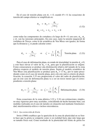 En el caso de tensión plana con σzz = 0, cuando θ = 0, las ecuaciones de
tensión del campo elástico se simplifican en:
(3.32)
como todas las componentes de cortadura a lo largo de θ = 0, son cero, σxx, σyy
y σzz son las tensiones principales. En este caso, tanto la tensión tangencial de
cortadura de Tresca, como la de octaédrica de Von Mises son iguales, de forma
que la distancia rp
* se puede calcular como:
(3.33)
Para el caso de deformación plana, en estado de triaxialidad, la tensión σzz ≠ 0,
y esto hace elevar el valor de σxx = σyy para que la plastificación se origine.
Como consecuencia se produce una disminución relativa del tamaño de la zona
plástica respecto al modelo de tensión plana. Según el modelo octaédrico de
Von Mises esta plastificación se produce para σyy = √3 σys; por lo tanto proce-
diendo como en el caso de tensión plana, pero con este nuevo criterio de plasti-
ficación, la ecuación 3.33 nos proporciona el valor del radio de plastificación,
que en este caso de deformación plana va a ser un tercio menor que el corres-
pondiente a tensión plana:
(3.34)
Estas ecuaciones de la zona plástica 3.33 y 3.34 son estimaciones simples,
no muy rigurosas pero muy acertadas, coincidiendo de hecho bastante bien, con
medidas realizadas en el caso de metales en situación real mediante fotoelastici-
dad, interferometría-relieve o incluso microdureza.
3.4.1. La corrección de Irwin
Irwin (1960) establece que la aparición de la zona de plasticidad en su fren-
te hace que la grieta se comporte como si en realidad fuera algo más larga que
su tamaño físico real. Como resultado de la plasticidad del frente de grieta los
σ
π π σ
ys
I
p
p
I
ys
K
r
r
K
= ⇒ =
⎛
⎝
⎜
⎞
⎠
⎟
1
3 2
1
6
2
*
*
Deformación plana
σ
π π σ
ys
I
p
p
I
ys
K
r
r
K
= ⇒ =
⎛
⎝
⎜
⎞
⎠
⎟
2
1
2
2
*
*
Tensión plana
σ σ
π
σ τ τ τ
xx yy
I
p
zz xy yz zx
K
r
= =
= = = =
2
0
*
63
 