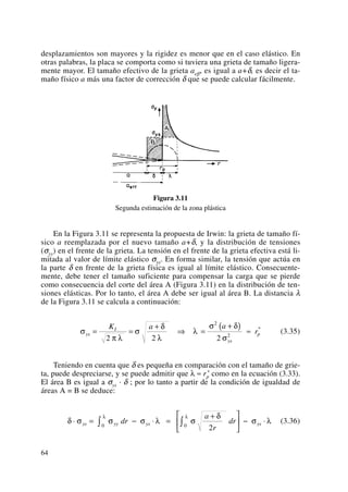 desplazamientos son mayores y la rigidez es menor que en el caso elástico. En
otras palabras, la placa se comporta como si tuviera una grieta de tamaño ligera-
mente mayor. El tamaño efectivo de la grieta aeff, es igual a a+δ, es decir el ta-
maño físico a más una factor de corrección δ que se puede calcular fácilmente.
Figura 3.11
Segunda estimación de la zona plástica
En la Figura 3.11 se representa la propuesta de Irwin: la grieta de tamaño fí-
sico a reemplazada por el nuevo tamaño a+δ, y la distribución de tensiones
(σyy) en el frente de la grieta. La tensión en el frente de la grieta efectiva está li-
mitada al valor de límite elástico σys. En forma similar, la tensión que actúa en
la parte δ en frente de la grieta física es igual al límite elástico. Consecuente-
mente, debe tener el tamaño suficiente para compensar la carga que se pierde
como consecuencia del corte del área A (Figura 3.11) en la distribución de ten-
siones elásticas. Por lo tanto, el área A debe ser igual al área B. La distancia λ
de la Figura 3.11 se calcula a continuación:
(3.35)
Teniendo en cuenta que δ es pequeña en comparación con el tamaño de grie-
ta, puede despreciarse, y se puede admitir que λ ≈ rp
* como en la ecuación (3.33).
El área B es igual a σys · δ ; por lo tanto a partir de la condición de igualdad de
áreas A = B se deduce:
(3.36)δ σ σ σ λ σ
δ
σ λ
λ λ
⋅ = − ⋅ =
+⎡
⎣
⎢
⎤
⎦
⎥ − ⋅∫ ∫ys yy ys ysdr
a
r
dr0 0
2
σ
π λ
σ
δ
λ
λ
σ δ
σ
ys
I
ys
p
K a a
r= =
+
⇒ =
+( ) ≈
2 2 2
2
2
*
64
 