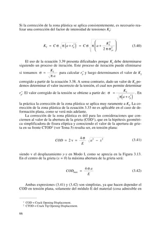 Si la corrección de la zona plástica se aplica consistentemente, es necesario rea-
lizar una corrección del factor de intensidad de tensiones KI:
(3.40)
El uso de la ecuación 3.39 presenta dificultades porque KI debe determinarse
siguiendo un proceso de iteración. Este proceso de iteración puede eliminarse
si tomamos para calcular rp
* y luego determinamos el valor de KI
corregido a partir de la ecuación 3.38. A sensu contrario, dado un valor de KI po-
demos determinar el valor incorrecto de la tensión, el cual nos permite determinar
rp
*. El valor corregido de la tensión se obtiene a partir de: . En
la práctica la corrección de la zona plástica se aplica muy raramente a KI. La co-
rrección de la zona plástica de la ecuación 3.33 no es aplicable en el caso de de-
formación plana, como se verá más adelante.
La corrección de la zona plástica es útil para las consideraciones que con-
ciernen al valor de la abertura de la grieta (COD1), que en la hipótesis geométri-
ca simplificadora de fisura elíptica y conociendo el valor de la apertura de grie-
ta en su frente CTOD2 (ver Tema 5) resulta ser, en tensión plana:
(3.41)
siendo v el desplazamiento y-y en Modo I, como se aprecia en la Figura 3.13.
En el centro de la grieta (x = 0) la máxima abertura de la grieta será:
(3.42)
Ambas expresiones (3.41) y (3.42) son simplistas, ya que hacen depender el
COD en tensión plana, solamente del módulo E del material (cosa admisible en
COD
a
E
max =
4 σ
COD
E
a x= = −2
4 2 2
v
σ
σ
π
=
+( )
K
a r
I
p
*
σ
π
=
K
a
I
K C a r C a
K
I p
I
ys
= +( ) = +
⎛
⎝
⎜
⎞
⎠
⎟σ π σ π
π σ
*
2
2
2
66
1 COD = Crack Opening Displacement.
2 CTOD = Crack Tip Opening Displacement.
 