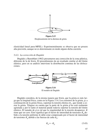 Figura 3.13
Desplazamiento de la abertura de grieta
elasticidad lineal pura-MFEL). Experimentalmente se observa que no poseen
alta precisión, aunque no es determinante en modo alguno dicha cuestión.
3.4.2. La corrección de Dugdale
Dugdale y Barenblatt (1962) presentaron una corrección de la zona plástica,
diferente de la de Irwin. El procedimiento da un resultado similar al del límite
elástico, pero en su análisis interviene la distribución continua de las disloca-
ciones.
Figura 3.14
El modelo de Dugdale
Dugdale considera, de la misma manera que Irwin, que la grieta es más lar-
ga que la longitud física, como en la Figura 3.14. Los extremos de la grieta, ρ, a
continuación de la grieta física, soportan la tensión elástica σys, que tiende a ce-
rrar la grieta. Téngase en cuenta que la parte de la grieta ρ no está realmente
agrietada y por lo tanto el material puede todavía soportar la tensión del límite
elástico, El tamaño de ρ es tal que la singularidad de la tensión desaparece: K
tiene que ser cero. Esto significa que el factor de intensidad de tensiones Kσ de-
bido a la tensión uniforme σ, debe estar compensado por el factor de intensidad
de tensiones Kρ debido a las fuerzas de cuña σys:
Kσ = –Kρ (3.43)
67
 