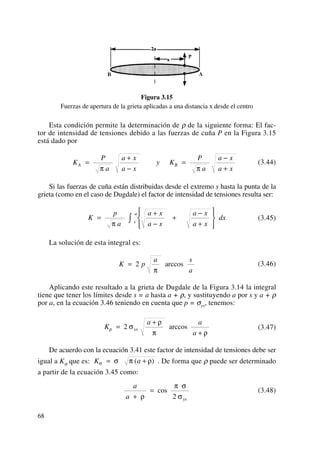 Figura 3.15
Fuerzas de apertura de la grieta aplicadas a una distancia x desde el centro
Esta condición permite la determinación de ρ de la siguiente forma: El fac-
tor de intensidad de tensiones debido a las fuerzas de cuña P en la Figura 3.15
está dado por
(3.44)
Si las fuerzas de cuña están distribuidas desde el extremo s hasta la punta de la
grieta (como en el caso de Dugdale) el factor de intensidad de tensiones resulta ser:
(3.45)
La solución de esta integral es:
(3.46)
Aplicando este resultado a la grieta de Dugdale de la Figura 3.14 la integral
tiene que tener los límites desde s = a hasta a + ρ, y sustituyendo a por s y a + ρ
por a, en la ecuación 3.46 teniendo en cuenta que p = σys, tenemos:
(3.47)
De acuerdo con la ecuación 3.41 este factor de intensidad de tensiones debe ser
igual a Kσ que es: . De forma que ρ puede ser determinado
a partir de la ecuación 3.45 como:
(3.48)
a
a ys+
=
ρ
π σ
σ
cos
2
K aσ σ π ρ= +( )
K
a a
a
ysρ σ
ρ
π ρ
=
+
+
2 arccos
K p
a s
a
= 2
π
arccos
K
p
a
a x
a x
a x
a x
dxs
a
=
+
−
+
⎧
⎨
⎪
⎩⎪
−
+
⎫
⎬
⎪
⎭⎪
∫π
K
P
a
a x
a x
y K
P
a
a x
a x
A B=
+
−
=
−
+π π
68
 