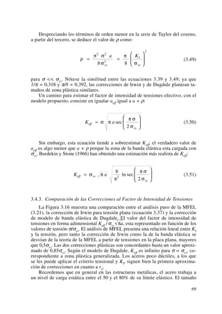 Despreciando los términos de orden menor en la serie de Taylor del coseno,
a partir del tercero, se deduce el valor de ρ como:
(3.49)
para σ << σys. Nótese la similitud entre las ecuaciones 3.39 y 3.49; ya que
1/π = 0,318 y π/8 = 0,392, las correcciones de Irwin y de Dugdale plantean ta-
maños de zona plástica similares.
Un camino para estimar el factor de intensidad de tensiones efectivo, con el
modelo propuesto, consiste en igualar aeff igual a a + ρ:
(3.50)
Sin embargo, esta ecuación tiende a sobreestimar Keff; el verdadero valor de
aeff es algo menor que a + ρ porque la zona de la banda elástica esta cargada con
σys. Burdekin y Stone (1966) han obtenido una estimación más realista de Keff:
(3.51)
3.4.3. Comparación de las Correcciones al Factor de Intensidad de Tensiones
La Figura 3.16 muestra una comparación entre el análisis puro de la MFEL
(3.21), la corrección de Irwin para tensión plana (ecuación 3.37) y la corrección
de modelo de banda elástica de Dugdale. El valor del factor de intensidad de
tensiones en forma adimensional Keff / σys Îπa, esta representado en función de los
valores de tensión σ/σys. El análisis de MFEL presenta una relación lineal entre KI
y la tensión, pero tanto la corrección de Irwin como la de la banda elástica se
desvían de la teoría de la MFEL a partir de tensiones en la placa plana, mayores
que 0,5σys. Las dos correcciones plásticas son concordantes hasta un valor aproxi-
mado de 0,85σys. Según el modelo de Dugdale, Keff es infinito para σ = σys, co-
rrespondiente a zona plástica generalizada. Los aceros poco dúctiles, a los que
se les puede aplicar el criterio tensional y KI, siguen bien la primera aproxima-
ción de correcciones en cuanto a rp.
Recordemos que en general en las estructuras metálicas, el acero trabaja a
un nivel de carga estática entre el 50 y el 80% de su límite elástico. El tamaño
K aeff ys
ys
=
⎛
⎝
⎜
⎞
⎠
⎟σ π
π
π σ
σ
8
22
ln sec
K aeff
ys
=
⎛
⎝
⎜
⎞
⎠
⎟σ π
π σ
σ
sec
2
ρ
π σ
σ
π
σ
= =
⎛
⎝
⎜
⎞
⎠
⎟
2 2
2
2
8 8
a K
ys
I
ys
69
 