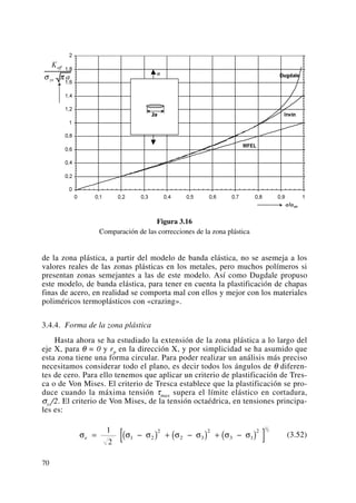 Figura 3.16
Comparación de las correcciones de la zona plástica
de la zona plástica, a partir del modelo de banda elástica, no se asemeja a los
valores reales de las zonas plásticas en los metales, pero muchos polímeros si
presentan zonas semejantes a las de este modelo. Así como Dugdale propuso
este modelo, de banda elástica, para tener en cuenta la plastificación de chapas
finas de acero, en realidad se comporta mal con ellos y mejor con los materiales
poliméricos termoplásticos con «crazing».
3.4.4. Forma de la zona plástica
Hasta ahora se ha estudiado la extensión de la zona plástica a lo largo del
eje X, para θ = 0 y rp en la dirección X, y por simplicidad se ha asumido que
esta zona tiene una forma circular. Para poder realizar un análisis más preciso
necesitamos considerar todo el plano, es decir todos los ángulos de θ diferen-
tes de cero. Para ello tenemos que aplicar un criterio de plastificación de Tres-
ca o de Von Mises. El criterio de Tresca establece que la plastificación se pro-
duce cuando la máxima tensión τmax supera el límite elástico en cortadura,
σys/2. El criterio de Von Mises, de la tensión octaédrica, en tensiones principa-
les es:
(3.52)σ σ σ σ σ σ σe = −( ) + −( ) + −( )[ ]1
2
1 2
2
2 3
2
3 1
2
1
2
70
 