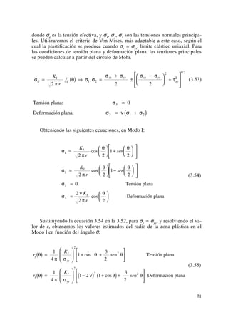 donde σe es la tensión efectiva, y σ1, σ2, σ3 son las tensiones normales principa-
les. Utilizaremos el criterio de Von Mises, más adaptable a este caso, según el
cual la plastificación se produce cuando σe = σys, límite elástico uniaxial. Para
las condiciones de tensión plana y deformación plana, las tensiones principales
se pueden calcular a partir del círculo de Mohr.
(3.53)
Obteniendo las siguientes ecuaciones, en Modo I:
Sustituyendo la ecuación 3.54 en la 3.52, para σe = σys, y resolviendo el va-
lor de r, obtenemos los valores estimados del radio de la zona plástica en el
Modo I en función del ángulo θ:
(3.55)
r
K
sen
r
K
sen
y
I
ys
y
I
ys
θ
π σ
θ θ
θ
π σ
ν θ θ
( ) =
⎛
⎝
⎜
⎞
⎠
⎟ + +
⎡
⎣
⎢
⎤
⎦
⎥
( ) =
⎛
⎝
⎜
⎞
⎠
⎟ −( ) +( )+
⎡
⎣
⎢
⎤
⎦
⎥
1
4
1
3
2
1
4
1 2 1
3
2
2
2
2
2 2
cos
cos
Tensión plana
Deformación plana
(3.54)
σ
π
θ θ
σ
π
θ θ
σ
σ
ν
π
θ
1
2
3
2 2
1
2
2 2
1
2
0
2
2 2
=
⎛
⎝
⎜
⎞
⎠
⎟ +
⎛
⎝
⎜
⎞
⎠
⎟
⎡
⎣
⎢
⎢
⎤
⎦
⎥
⎥
=
⎛
⎝
⎜
⎞
⎠
⎟ −
⎛
⎝
⎜
⎞
⎠
⎟
⎡
⎣
⎢
⎢
⎤
⎦
⎥
⎥
=
=
⎛
⎝
⎜
⎞
⎠
⎟
K
r
sen
K
r
sen
K
r
I
I
I
cos
cos
cos
3 Tensión plana
Deformación plana
Tensión plana:
Deformación plana:
3
3
σ
σ ν σ σ
=
= +( )
0
1 2
σ
π
θ σ σ
σ σ σ σ
τij
I
ij
xx yy xx yy
xy
K
r
f= ( ) ⇒ =
+
±
−⎛
⎝
⎜
⎞
⎠
⎟ +
⎡
⎣
⎢
⎢
⎤
⎦
⎥
⎥2 2 2
1 2
2
2
1 2
,
/
71
 