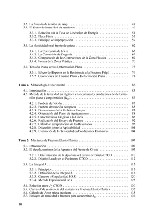 3.2. La función de tensión de Airy . . . . . . . . . . . . . . . . . . . . . . . . . . . . . . . . . . . . . 47
3.3. El factor de intensidad de tensiones . . . . . . . . . . . . . . . . . . . . . . . . . . . . . . . . . 49
3.3.1. Relación con la Tasa de Liberación de Energía . . . . . . . . . . . . . . . . . . 54
3.3.2. Placa Finita . . . . . . . . . . . . . . . . . . . . . . . . . . . . . . . . . . . . . . . . . . . . . . 55
3.3.3. Principio de Superposición . . . . . . . . . . . . . . . . . . . . . . . . . . . . . . . . . . 59
3.4. La plasticidad en el frente de grieta . . . . . . . . . . . . . . . . . . . . . . . . . . . . . . . . . 62
3.4.1. La Corrección de Irwin . . . . . . . . . . . . . . . . . . . . . . . . . . . . . . . . . . . . . 63
3.4.2. La Corrección de Dugdale . . . . . . . . . . . . . . . . . . . . . . . . . . . . . . . . . . 67
3.4.3. Comparación de las Correcciones de la Zona Plástica . . . . . . . . . . . . . 69
3.4.4. Forma de la Zona Plástica . . . . . . . . . . . . . . . . . . . . . . . . . . . . . . . . . . . 70
3.5. Tensión Plana versus Deformación Plana . . . . . . . . . . . . . . . . . . . . . . . . . . . . 73
3.5.1. Efecto del Espesor en la Resistencia a la Fractura Frágil . . . . . . . . . . 76
3.5.2. Condiciones de Tensión Plana y Deformación Plana . . . . . . . . . . . . . . 78
Tema 4. Metodología Experimental . . . . . . . . . . . . . . . . . . . . . . . . . . . . . . . . . . . . . . . 83
4.1. Introducción . . . . . . . . . . . . . . . . . . . . . . . . . . . . . . . . . . . . . . . . . . . . . . . . . . . 83
4.2. Medida de la tenacidad en régimen elástico lineal y condiciones de deforma-
ción plana y carga estática (KIC) . . . . . . . . . . . . . . . . . . . . . . . . . . . . . . . . . . . . 83
4.2.1. Probeta de flexión . . . . . . . . . . . . . . . . . . . . . . . . . . . . . . . . . . . . . . . . . 85
4.2.2. Probeta de tracción compacta . . . . . . . . . . . . . . . . . . . . . . . . . . . . . . . . 85
4.2.3. Dimensiones de la Probeta a Ensayar . . . . . . . . . . . . . . . . . . . . . . . . . . 87
4.2.4. Orientación del Plano de Agrietamiento . . . . . . . . . . . . . . . . . . . . . . . . 88
4.2.5. Características Exigidas a la Grieta . . . . . . . . . . . . . . . . . . . . . . . . . . . . 88
4.2.6. Realización del Ensayo de Fractura . . . . . . . . . . . . . . . . . . . . . . . . . . . 92
4.2.7. Cálculo e Interpretación de los Resultados . . . . . . . . . . . . . . . . . . . . . . 95
4.2.8. Discusión sobre la Aplicabilidad . . . . . . . . . . . . . . . . . . . . . . . . . . . . . 101
4.2.9. Evaluación de la Tenacidad en Condiciones Dinámicas . . . . . . . . . . . 104
Tema 5. Mecánica de Fractura Elasto-Plástica . . . . . . . . . . . . . . . . . . . . . . . . . . . . . . . 107
5.1. Introducción . . . . . . . . . . . . . . . . . . . . . . . . . . . . . . . . . . . . . . . . . . . . . . . . . . . 107
5.2. El desplazamiento de la Apertura del Frente de Grieta . . . . . . . . . . . . . . . . . . 107
5.2.1. Determinación de la Apertura del Frente de Grieta CTOD . . . . . . . . . 110
5.2.2. Diseño Basado en el Parámetro CTOD . . . . . . . . . . . . . . . . . . . . . . . . . 112
5.3. La Integral J . . . . . . . . . . . . . . . . . . . . . . . . . . . . . . . . . . . . . . . . . . . . . . . . . . . 115
5.3.1. Principios . . . . . . . . . . . . . . . . . . . . . . . . . . . . . . . . . . . . . . . . . . . . . . . . 115
5.3.2. Definición de la Integral J . . . . . . . . . . . . . . . . . . . . . . . . . . . . . . . . . . 118
5.3.3. Campos o Singularidad HRR . . . . . . . . . . . . . . . . . . . . . . . . . . . . . . . . 120
5.3.4. Medida Experimental de J . . . . . . . . . . . . . . . . . . . . . . . . . . . . . . . . . . 125
5.4. Relación entre J y CTOD . . . . . . . . . . . . . . . . . . . . . . . . . . . . . . . . . . . . . . . . . 130
5.5. Curvas R de resistencia del material en Fractura Elasto-Plástica . . . . . . . . . . 132
5.6. Cálculo de J con grieta creciente . . . . . . . . . . . . . . . . . . . . . . . . . . . . . . . . . . . 135
5.7. Ensayos de tenacidad a fractura para caracterizar JIC . . . . . . . . . . . . . . . . . . . 136
10
 