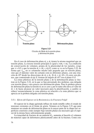 Figura 3.23
Círculos de Mohr de la tensión plana
y deformación plana
En el caso de deformación plana σ1 y σ2 tienen la misma magnitud que en
tensión plana. La tercera tensión principal es igual a ν(σ1 + σ2). La condición
de conservación de volumen, propia de la plasticidad de los metales, exige
que ν = 0,5 y que la tensión σ3 = (σ1 + σ2)/2, como se ve en la Figura 3.22, de
forma que τmax no es solamente mucho más pequeña que en tensión plana,
sino que el máximo valor de cortante está en diferentes planos, con una rota-
ción de 45º desde las direcciones de σ2 y σ1. Si σ1 = σy (θ = 0) estos son pla-
nos, que conteniendo al eje Z, forman un ángulo de 45º con el plano X-Z.
La zonas plásticas de la tensión plana y de la deformación plana se ilus-
tran en la Figura 3.24, en la que se han presentado dos probetas, una delgada
con tensión plana y otra gruesa con deformación plana. Para la probeta gruesa
de deformación plana la tensión σz no es cero y por lo tanto ello eleva el valor de
σx = σy hasta alcanzar un valor necesario para la plastificación, a cambio se
reduce sustancialmente la zona plástica en relación a la zona plástica que se
aprecia en la probeta delgada con tensión plana.
3.5.1. Efecto del Espesor en la Resistencia a la Fractura Frágil
El espesor de la chapa agrietada influye de modo notable sobre el estado de
tensiones existentes en el frente de grieta. Veíamos en la Figura 3.21 que para
mantener un estado de deformación plana en la mayor parte de la chapa (las su-
perficies exteriores están siempre bajo tensión plana) era necesario que el espe-
sor de la misma fuese suficientemente grande.
La tenacidad de fractura de un material KIC aumenta al hacerlo el volumen
de material capaz de deformarse plásticamente antes de la fractura. Como este
76
 