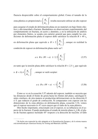 fluencia despreciable sobre el comportamiento global. Como el tamaño de la
zona plástica es proporcional a resulta necesario utilizar un alto espesor
para asegurar el estado de deformación plana en un material con bajo límite elás-
tico y alta tenacidad a fractura. Basándonos en observaciones experimentales del
comportamiento en fractura, en acero y aluminio, y en la utilización de análisis
por elementos finitos, se acepta con carácter general que para cumplir las con-
diciones de deformación plana el espesor debe satisfacer la relación B > 40 rp
en deformación plana que equivale a , aunque en realidad la
condición de espesor en deformación plana suele ser3:
(3.57)
en tanto que la tensión plana debe satisfacer la relación B < 2,5 rp que equivale
a , aunque se suele aceptar:
(3.58)
Como se ve en la ecuación 3.57 además del espesor, también se necesita que
las distancias desde el frente de grieta hasta los límites del plano, satisfagan lí-
mites similares, de otra manera se producirían deformaciones en las dirección X
ó Y, que reducen el grado de contracción. Si comparamos este espesor con las
dimensiones de la zona plástica en deformación plana, ecuación 3.34, vemos
que el espesor necesario es 47 veces mayor que el radio de la zona plástica.
Otro hecho importante, relacionado con el espesor, es su influencia en el as-
pecto de la fractura. Cuando predomina el estado de tensión plana (rp≥ B), el pla-
no de fractura aparece inclinado 45° respecto a la dirección de tracción: el fallo
a B W a
KI
ys
≅ ≅ − <
⎛
⎝
⎜
⎞
⎠
⎟( ) 1
2
σ
B
KI
ys
<
⎛
⎝
⎜
⎞
⎠
⎟0 4
2
,
σ
a B W a
KI
ys
≅ ≅ − ≥
⎛
⎝
⎜
⎞
⎠
⎟( ) ,2 5
2
σ
B
KI
ys
>
⎛
⎝
⎜
⎞
⎠
⎟2
2
σ
KI
ysσ
⎛
⎝
⎜
⎞
⎠
⎟
2
79
3 De hecho esta expresión ha sido adoptada en la Normalización Europea y de la misma manera
está normalizada por American Society for Testing and Materials (ASTM).
 