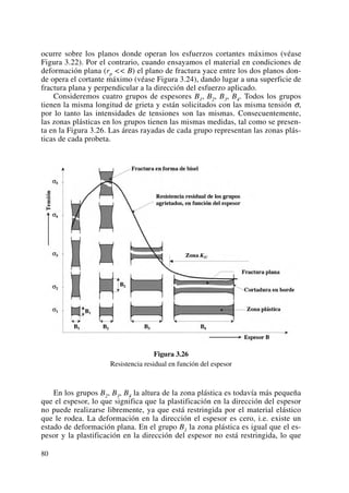 ocurre sobre los planos donde operan los esfuerzos cortantes máximos (véase
Figura 3.22). Por el contrario, cuando ensayamos el material en condiciones de
deformación plana (rp << B) el plano de fractura yace entre los dos planos don-
de opera el cortante máximo (véase Figura 3.24), dando lugar a una superficie de
fractura plana y perpendicular a la dirección del esfuerzo aplicado.
Consideremos cuatro grupos de espesores B1, B2, B3, B4. Todos los grupos
tienen la misma longitud de grieta y están solicitados con las misma tensión σ,
por lo tanto las intensidades de tensiones son las mismas. Consecuentemente,
las zonas plásticas en los grupos tienen las mismas medidas, tal como se presen-
ta en la Figura 3.26. Las áreas rayadas de cada grupo representan las zonas plás-
ticas de cada probeta.
Figura 3.26
Resistencia residual en función del espesor
En los grupos B2, B3, B4 la altura de la zona plástica es todavía más pequeña
que el espesor, lo que significa que la plastificación en la dirección del espesor
no puede realizarse libremente, ya que está restringida por el material elástico
que le rodea. La deformación en la dirección el espesor es cero, i.e. existe un
estado de deformación plana. En el grupo B1 la zona plástica es igual que el es-
pesor y la plastificación en la dirección del espesor no está restringida, lo que
80
 