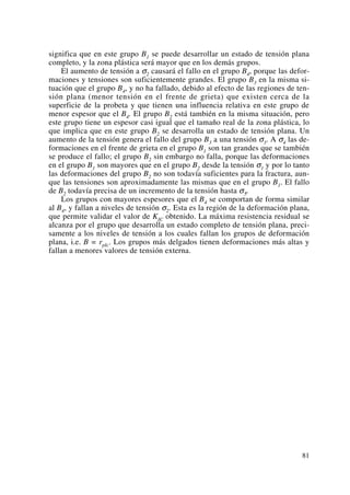 significa que en este grupo B1 se puede desarrollar un estado de tensión plana
completo, y la zona plástica será mayor que en los demás grupos.
El aumento de tensión a σ2 causará el fallo en el grupo B4, porque las defor-
maciones y tensiones son suficientemente grandes. El grupo B3 en la misma si-
tuación que el grupo B4, y no ha fallado, debido al efecto de las regiones de ten-
sión plana (menor tensión en el frente de grieta) que existen cerca de la
superficie de la probeta y que tienen una influencia relativa en este grupo de
menor espesor que el B4. El grupo B2 está también en la misma situación, pero
este grupo tiene un espesor casi igual que el tamaño real de la zona plástica, lo
que implica que en este grupo B2 se desarrolla un estado de tensión plana. Un
aumento de la tensión genera el fallo del grupo B3 a una tensión σ3. A σ4 las de-
formaciones en el frente de grieta en el grupo B1 son tan grandes que se también
se produce el fallo; el grupo B2 sin embargo no falla, porque las deformaciones
en el grupo B1 son mayores que en el grupo B2 desde la tensión σ1 y por lo tanto
las deformaciones del grupo B2 no son todavía suficientes para la fractura, aun-
que las tensiones son aproximadamente las mismas que en el grupo B1. El fallo
de B2 todavía precisa de un incremento de la tensión hasta σ5.
Los grupos con mayores espesores que el B4 se comportan de forma similar
al B4, y fallan a niveles de tensión σ2. Esta es la región de la deformación plana,
que permite validar el valor de KIC obtenido. La máxima resistencia residual se
alcanza por el grupo que desarrolla un estado completo de tensión plana, preci-
samente a los niveles de tensión a los cuales fallan los grupos de deformación
plana, i.e. B = rpIc. Los grupos más delgados tienen deformaciones más altas y
fallan a menores valores de tensión externa.
81
 
