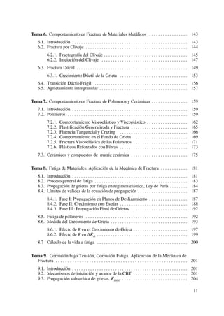 Tema 6. Comportamiento en Fractura de Materiales Metálicos . . . . . . . . . . . . . . . . . 143
6.1. Introducción . . . . . . . . . . . . . . . . . . . . . . . . . . . . . . . . . . . . . . . . . . . . . . . . . . . 143
6.2. Fractura por Clivaje . . . . . . . . . . . . . . . . . . . . . . . . . . . . . . . . . . . . . . . . . . . . . 144
6.2.1. Fractografía del Clivaje . . . . . . . . . . . . . . . . . . . . . . . . . . . . . . . . . . . . . 145
6.2.2. Iniciación del Clivaje . . . . . . . . . . . . . . . . . . . . . . . . . . . . . . . . . . . . . . 147
6.3. Fractura Dúctil . . . . . . . . . . . . . . . . . . . . . . . . . . . . . . . . . . . . . . . . . . . . . . . . . 149
6.3.1. Crecimiento Dúctil de la Grieta . . . . . . . . . . . . . . . . . . . . . . . . . . . . . . 153
6.4. Transición Dúctil-Frágil . . . . . . . . . . . . . . . . . . . . . . . . . . . . . . . . . . . . . . . . . 156
6.5. Agrietamiento intergranular . . . . . . . . . . . . . . . . . . . . . . . . . . . . . . . . . . . . . . . 157
Tema 7. Comportamiento en Fractura de Polímeros y Cerámicas . . . . . . . . . . . . . . . . 159
7.1. Introducción . . . . . . . . . . . . . . . . . . . . . . . . . . . . . . . . . . . . . . . . . . . . . . . . . . . 159
7.2. Polímeros . . . . . . . . . . . . . . . . . . . . . . . . . . . . . . . . . . . . . . . . . . . . . . . . . . . . . 159
7.2.1. Comportamiento Viscoelástico y Viscoplástico . . . . . . . . . . . . . . . . . . 162
7.2.2. Plastificación Generalizada y Fractura . . . . . . . . . . . . . . . . . . . . . . . . . 165
7.2.3. Fluencia Tangencial y Crazing . . . . . . . . . . . . . . . . . . . . . . . . . . . . . . 166
7.2.4. Comportamiento en el Fondo de Grieta . . . . . . . . . . . . . . . . . . . . . . . . 169
7.2.5. Fractura Viscoelástica de los Polímeros . . . . . . . . . . . . . . . . . . . . . . . . 171
7.2.6. Plásticos Reforzados con Fibras . . . . . . . . . . . . . . . . . . . . . . . . . . . . . . 173
7.3. Cerámicos y compuestos de matriz cerámica . . . . . . . . . . . . . . . . . . . . . . . . . 175
Tema 8. Fatiga de Materiales. Aplicación de la Mecánica de Fractura . . . . . . . . . . . . 181
8.1. Introducción . . . . . . . . . . . . . . . . . . . . . . . . . . . . . . . . . . . . . . . . . . . . . . . . . . . 181
8.2. Proceso general de fatiga . . . . . . . . . . . . . . . . . . . . . . . . . . . . . . . . . . . . . . . . . 183
8.3. Propagación de grietas por fatiga en regimen elástico, Ley de Paris . . . . . . . . 184
8.4. Límites de validez de la ecuación de propagación . . . . . . . . . . . . . . . . . . . . . . 187
8.4.1. Fase I: Propagación en Planos de Deslizamiento . . . . . . . . . . . . . . . . . 187
8.4.2. Fase II: Crecimiento con Estrías . . . . . . . . . . . . . . . . . . . . . . . . . . . . . . 188
8.4.3. Fase III: Propagación Final de Grietas . . . . . . . . . . . . . . . . . . . . . . . . . 192
8.5. Fatiga de polímeros . . . . . . . . . . . . . . . . . . . . . . . . . . . . . . . . . . . . . . . . . . . . . 192
8.6. Medida del Crecimiento de Grieta . . . . . . . . . . . . . . . . . . . . . . . . . . . . . . . . . . 193
8.6.1. Efecto de R en el Crecimiento de Grieta . . . . . . . . . . . . . . . . . . . . . . . . 197
8.6.2. Efecto de R en ΔKth . . . . . . . . . . . . . . . . . . . . . . . . . . . . . . . . . . . . . . . . 199
8.7 Cálculo de la vida a fatiga . . . . . . . . . . . . . . . . . . . . . . . . . . . . . . . . . . . . . . . . 200
Tema 9. Corrosión bajo Tensión, Corrosión Fatiga. Aplicación de la Mecánica de
Fractura . . . . . . . . . . . . . . . . . . . . . . . . . . . . . . . . . . . . . . . . . . . . . . . . . . . . . . . 201
9.1. Introducción . . . . . . . . . . . . . . . . . . . . . . . . . . . . . . . . . . . . . . . . . . . . . . . . . . . 201
9.2. Mecanismos de iniciación y avance de la CBT . . . . . . . . . . . . . . . . . . . . . . . . 201
9.3. Propagación sub-crítica de grietas, KISCC . . . . . . . . . . . . . . . . . . . . . . . . . . . . . 204
11
 