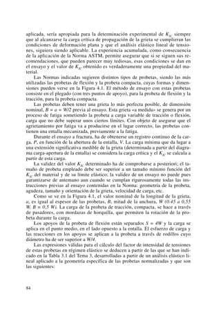 aplicada, sería apropiada para la determinación experimental de KIC siempre
que al alcanzarse la carga crítica de propagación de la grieta se cumplieran las
condiciones de deformación plana y que el análisis elástico lineal de tensio-
nes, siguiera siendo aplicable. La experiencia acumulada, como consecuencia
de la aplicación de la Norma ASTM, permite asegurar que si se siguen sus re-
comendaciones, que pueden parecer muy tediosas, esas condiciones se dan en
el ensayo y el valor de KIC obtenido es verdaderamente una propiedad del ma-
terial.
Las Normas indicadas sugieren distintos tipos de probetas, siendo las más
utilizadas las probetas de flexión y la probeta compacta, cuyas formas y dimen-
siones pueden verse en la Figura 4.1. El método de ensayo con estas probetas
consiste en el plegado (con tres puntos de apoyo), para la probeta de flexión y la
tracción, para la probeta compacta.
Las probetas deben tener una grieta lo más perfecta posible, de dimensión
nominal, B = a = W/2 previa al ensayo. Esta grieta «a medida» se genera por un
proceso de fatiga sometiendo la probeta a carga variable de tracción o flexión,
carga que no debe superar unos ciertos límites. Con objeto de asegurar que el
agrietamiento por fatiga va a producirse en el lugar correcto, las probetas con-
tienen una entalla mecanizada, previamente a la fatiga.
Durante el ensayo a fractura, ha de obtenerse un registro continuo de la car-
ga, P, en función de la abertura de la entalla, V. La carga mínima que da lugar a
una extensión significativa medible de la grieta (determinada a partir del diagra-
ma carga-apertura de la entalla) se considera la carga crítica y el KIC se calcula a
partir de esta carga.
La validez del valor KIC determinado ha de comprobarse a posteriori; el ta-
maño de probeta empleado debe ser superior a un tamaño mínimo función del
KIC del material y de su límite elástico; la validez de un ensayo no puede pues
garantizarse de antemano aun cuando se cumplan rigurosamente todas las ins-
trucciones previas al ensayo contenidas en la Norma: geometría de la probeta,
agudeza, tamaño y orientación de la grieta, velocidad de carga, etc.
Como se ve en la Figura 4.1, el valor nominal de la longitud de la grieta,
a, es igual al espesor de las probetas, B, mitad de la anchura, W (0.45 a 0,55
W, B = 0,5 W). La carga de la probeta de tracción, compacta, se hace a través
de pasadores, con mordazas de horquilla, que permiten la rotación de la pro-
beta durante la carga.
Los apoyos de la probeta de flexión están separados S = 4W y la carga se
aplica en el punto medio, en el lado opuesto a la entalla. El esfuerzo de carga y
las reacciones en los apoyos se aplican a la probeta a través de rodillos cuyo
diámetro ha de ser superior a W/4.
Las expresiones válidas para el cálculo del factor de intensidad de tensiones
de estas probetas en régimen elástico se deducen a partir de las que se han indi-
cado en la Tabla 3.1 del Tema 3, desarrolladas a partir de un análisis elástico li-
neal aplicado a la geometría específica de las probetas normalizadas y que son
las siguientes:
84
 