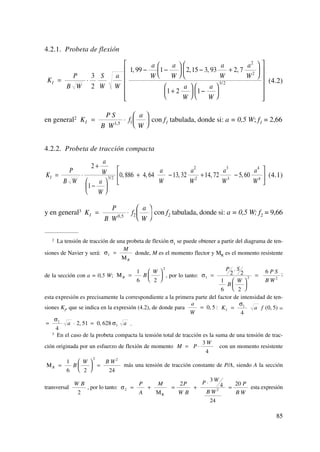 4.2.1. Probeta de flexión
(4.2)
en general2 con f1 tabulada, donde si: a = 0,5 W; f1 = 2,66
4.2.2. Probeta de tracción compacta
(4.1)
y en general3 con f2 tabulada, donde si: a = 0,5 W; f2 = 9,66K
P
B W
f
a
W
I = ⋅
⎛
⎝
⎜
⎞
⎠
⎟0 5 2,
K
P
B W
a
W
a
W
a
W
a
W
a
W
a
W
I = ⋅
+
−
⎛
⎝
⎜
⎞
⎠
⎟
+ − + −
⎡
⎣
⎢
⎤
⎦
⎥
2
1
0 886 4 64 13 32 14 72 5 603 2
2
2
3
3
4
4/ , , , , ,
K
P S
B W
f
a
W
I = ⋅
⎛
⎝
⎜
⎞
⎠
⎟1 5 1,
K
P
B W
S
W
a
W
a
W
a
W
a
W
a
W
a
W
a
W
I = ⋅
− −
⎛
⎝
⎜
⎞
⎠
⎟ − +
⎛
⎝
⎜
⎞
⎠
⎟
+
⎛
⎝
⎜
⎞
⎠
⎟ −
⎛
⎝
⎜
⎞
⎠
⎟
⎡
⎣
⎢
⎢
⎢
⎢
⎢
⎤
⎦
⎥
⎥
⎥
⎥
⎥
3
2
1 99 1 2 15 3 93 2 7
1 2 1
2
2
3 2
, , , ,
/
85
2 La tensión de tracción de una probeta de flexión σ1
se puede obtener a partir del diagrama de ten-
siones de Navier y será: donde, M es el momento flector y MR es el momento resistente
de la sección con a = 0,5 W; , por lo tanto: ;
esta expresión es precisamente la correspondiente a la primera parte del factor de intensidad de ten-
siones KI
, que se indica en la expresión (4.2), de donde para : =
.
3 En el caso de la probeta compacta la tensión total de tracción es la suma de una tensión de trac-
ción originada por un esfuerzo de flexión de momento con un momento resistente
más una tensión de tracción constante de P/A, siendo A la sección
transversal , por lo tanto: esta expresiónσ2 2
2
3
4
24
20
= + = +
⋅
=
P
A
M P
W B
P W
B W
P
B WMR
W B
2
ΜR B
W B W
=
⎛
⎝
⎜
⎞
⎠
⎟ =
1
6 2 24
2 2
M P
W
= ⋅
3
4
a a= ⋅ =
σ
σ1
1
4
2 51 0 628, ,
K a fI =
σ1
4
0 5( , )
a
W
= 0 5,
σ1 2 2
2 2
1
6 2
6
=
⋅
⎛
⎝
⎜
⎞
⎠
⎟
=
P S
B
W
P S
B W
ΜR B
W
=
⎛
⎝
⎜
⎞
⎠
⎟
1
6 2
2
σ1 =
M
RΜ
 