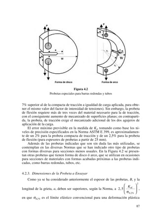 Figura 4.2
Probetas especiales para barras redondas y tubos
7% superior al de la compacta de tracción a igualdad de carga aplicada, para obte-
ner el mismo valor del factor de intensidad de tensiones). Sin embargo, la probeta
de flexión requiere más de tres veces del material necesario para la de tracción,
con el consiguiente aumento de mecanizado de superficies planas; en contraparti-
da, la probeta, de tracción exige el mecanizado adicional de los dos agujeros de
aplicación de la carga.
El error máximo previsible en la medida de KI, tomando como base los ni-
veles de precisión especificados en la Norma ASTM E 399, es aproximadamen-
te de un 2% para la probeta compacta de tracción y de un 2,5% para la probeta
de flexión (para espesores de probetas a partir de 25 mm).
Además de las probetas indicadas que son sin duda las más utilizadas, se
contemplan en las diversas Normas que se han indicado otro tipo de probetas
con formas diversas para secciones menos usuales. En la Figura 4.2 se presen-
tan otras probetas que tienen forma de disco ó arco, que se utilizan en ocasiones
para secciones de materiales con formas acabadas próximas a las probetas indi-
cadas, como barras redondas, tubos, etc.
4.2.3. Dimensiones de la Probeta a Ensayar
Como ya se ha considerado anteriormente el espesor de las probetas, B, y la
longitud de la grieta, a, deben ser superiores, según la Norma, a ,
en que σ0,2% es el límite elástico convencional para una deformación plástica
2 5
0 2
2
,
, %
KIC
σ
⎛
⎝
⎜
⎞
⎠
⎟
87
 