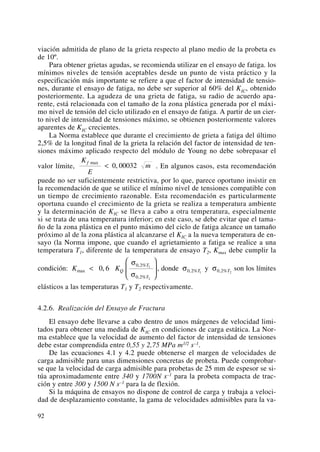 viación admitida de plano de la grieta respecto al plano medio de la probeta es
de 10º.
Para obtener grietas agudas, se recomienda utilizar en el ensayo de fatiga. los
mínimos niveles de tensión aceptables desde un punto de vista práctico y la
especificación más importante se refiere a que el factor de intensidad de tensio-
nes, durante el ensayo de fatiga, no debe ser superior al 60% del KIC, obtenido
posteriormente. La agudeza de una grieta de fatiga, su radio de acuerdo apa-
rente, está relacionada con el tamaño de la zona plástica generada por el máxi-
mo nivel de tensión del ciclo utilizado en el ensayo de fatiga. A partir de un cier-
to nivel de intensidad de tensiones máximo, se obtienen posteriormente valores
aparentes de KIC crecientes.
La Norma establece que durante el crecimiento de grieta a fatiga del último
2,5% de la longitud final de la grieta la relación del factor de intensidad de ten-
siones máximo aplicado respecto del módulo de Young no debe sobrepasar el
valor límite, . En algunos casos, esta recomendación
puede no ser suficientemente restrictiva, por lo que, parece oportuno insistir en
la recomendación de que se utilice el mínimo nivel de tensiones compatible con
un tiempo de crecimiento razonable. Esta recomendación es particularmente
oportuna cuando el crecimiento de la grieta se realiza a temperatura ambiente
y la determinación de KIC se lleva a cabo a otra temperatura, especialmente
si se trata de una temperatura inferior; en este caso, se debe evitar que el tama-
ño de la zona plástica en el punto máximo del ciclo de fatiga alcance un tamaño
próximo al de la zona plástica al alcanzarse el KIC a la nueva temperatura de en-
sayo (la Norma impone, que cuando el agrietamiento a fatiga se realice a una
temperatura T1, diferente de la temperatura de ensayo T2, Kmax debe cumplir la
condición: , donde y son los límites
elásticos a las temperaturas T1 y T2 respectivamente.
4.2.6. Realización del Ensayo de Fractura
El ensayo debe llevarse a cabo dentro de unos márgenes de velocidad limi-
tados para obtener una medida de KIC en condiciones de carga estática. La Nor-
ma establece que la velocidad de aumento del factor de intensidad de tensiones
debe estar comprendida entre 0,55 y 2,75 MPa m1/2 s–1.
De las ecuaciones 4.1 y 4.2 puede obtenerse el margen de velocidades de
carga admisible para unas dimensiones concretas de probeta. Puede comprobar-
se que la velocidad de carga admisible para probetas de 25 mm de espesor se si-
túa aproximadamente entre 340 y 1700N s–1 para la probeta compacta de trac-
ción y entre 300 y 1500 N s–1 para la de flexión.
Si la máquina de ensayos no dispone de control de carga y trabaja a veloci-
dad de desplazamiento constante, la gama de velocidades admisibles para la va-
σ0 2 2, %Tσ0 2 1, %TK KQ
T
T
max
, %
, %
,<
⎛
⎝
⎜
⎞
⎠
⎟0 6
0 2
0 2
1
2
σ
σ
K
E
m
f max
,< 0 00032
92
 