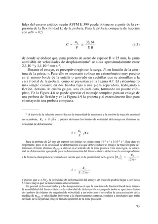 lidez del ensayo estático según ASTM E 399 puede obtenerse a partir de la ex-
presión de la flexibilidad C, de la probeta. Para la probeta compacta de tracción
con a/W = 0,5
(4.3)
de donde se deduce que, para probeta de acero de espesor B = 25 mm, la gama
admisible de velocidades de desplazamiento6 se sitúa aproximadamente entre
2,3.10–3 y 1,1.10–2 mm s–1.
Durante el ensayo, es preceptivo registrar la carga, P, en función de la aber-
tura de la grieta, v. Para ello es necesario colocar un extensómetro muy preciso
en el mismo borde de la entalla o apoyado en cuchillas que se atornillan a la
cara frontal de la probeta, como se presentan en la Figura 4.7. El extensómetro
más simple consiste en dos bandas fijas a una pieza separadora, trabajando a
flexión, dotadas de cuatro galgas, una en cada cara, formando un puente com-
pleto. En la Figura 4.8 se puede apreciar el montaje completo para un ensayo de
una probeta de flexión y en la Figura 4.9 la probeta y el extensómetro listo para
el ensayo de una probeta compacta.
C
u
P E B
p
= ≅
33 64,
93
6 A través de la relación entre el factor de intensidad de tensiones y la tensión de tracción nominal
en la probeta, , pueden derivarse los límites de velocidad del ensayo en términos de
velocidad de deformación:
Para la probeta de 25 mm de espesor los limites se sitúan entre 10–5 s–1 y 5.10–5 s–1. Este dato es
importante, pues es la velocidad de deformación a la que debe conducir el ensayo de tracción para de-
terminar el límite elástico, σ0,2%, a utilizar en el cálculo de la zona plástica. Con más rigor, la veloci-
dad de deformación apropiada para la determinación del límite elástico debería ser la correspondiente
a la frontera elastoplástica; teniendo en cuenta que en la proximidad de la grieta :
y puesto que a >50rp, la velocidad de deformación del ensayo de tracción podría llegar a ser hasta
5 veces mayor que la mencionada anteriormente.
En general en los materiales y a las temperaturas en que la mecánica de fractura líneal tiene interés
la sensibilidad del límite elástico a la velocidad de deformación es pequeña (solo se aprecian efectos
de cambios de órdenes de magnitud de velocidad) y en todo caso si se realiza la caracterización de la
medida de σ0,2% a velocidades inferiores a la rigurosamente correcta, conduce a resultados que están
del lado de la seguridad (mayor tamaño aparente de la zona plástica).
˙
˙
ε
π
=
K
E r
I
2
σ
π
yy r
IK
r
( ) =
2
˙
˙
ε π=
K
E
aI
K aI ≅ σ π
 