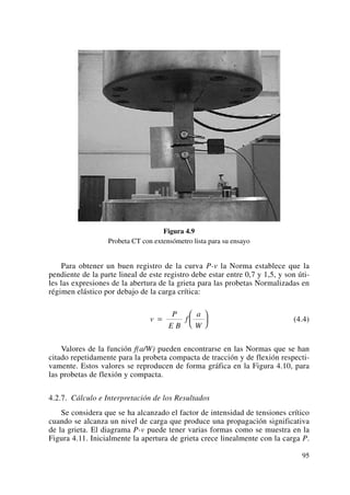 Figura 4.9
Probeta CT con extensómetro lista para su ensayo
Para obtener un buen registro de la curva P-v la Norma establece que la
pendiente de la parte lineal de este registro debe estar entre 0,7 y 1,5, y son úti-
les las expresiones de la abertura de la grieta para las probetas Normalizadas en
régimen elástico por debajo de la carga crítica:
(4.4)
Valores de la función f(a/W) pueden encontrarse en las Normas que se han
citado repetidamente para la probeta compacta de tracción y de flexión respecti-
vamente. Estos valores se reproducen de forma gráfica en la Figura 4.10, para
las probetas de flexión y compacta.
4.2.7. Cálculo e Interpretación de los Resultados
Se considera que se ha alcanzado el factor de intensidad de tensiones crítico
cuando se alcanza un nivel de carga que produce una propagación significativa
de la grieta. El diagrama P-v puede tener varias formas como se muestra en la
Figura 4.11. Inicialmente la apertura de grieta crece linealmente con la carga P.
v
P
E B
f
a
W
=
⎛
⎝
⎜
⎞
⎠
⎟
95
 