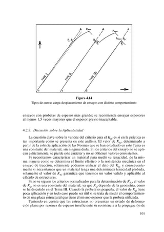 Figura 4.14
Tipos de curvas carga-desplazamiento de ensayos con distinto comportamiento
ensayos con probetas de espesor más grande; se recomienda ensayar espesores
al menos 1,5 veces mayores que el espesor previo inaceptable.
4.2.8. Discusión sobre la Aplicabilidad
La cuestión clave sobre la validez del criterio para el KIC es si en la práctica es
tan importante como se presenta en este análisis. El valor de KIC, determinado a
partir de la estricta aplicación de las Normas que se han estudiado en este Tema es
una constante del material, sin ninguna duda. Si los criterios del ensayo no se apli-
can estrictamente, se pierde este carácter y no se obtienen valores consistentes.
Si necesitamos caracterizar un material para medir su tenacidad, de la mis-
ma manera como se determina el límite elástico o la resistencia mecánica en el
ensayo de tracción, solamente podemos utilizar el dato del KIC y consecuente-
mente si necesitamos que un material tenga una determinada tenacidad probada,
solamente el valor de KIC garantiza que tenemos un valor válido y aplicable al
cálculo de estructuras.
Si no se siguen los criterios normalizados para la determinación de KIC, el valor
de KQ no es una constante del material, ya que KQ depende de la geometría, como
se ha discutido en el Tema III. Cuando la probeta es pequeña, el valor de KQ tiene
poca aplicación y en todo caso puede ser útil si se trata de medir el comportamien-
to de una placa estructural que tiene el mismo espesor que la probeta utilizada.
Teniendo en cuenta que las estructuras no presentan un estado de deforma-
ción plana por razones de espesor insuficiente su resistencia a la propagación de
101
 