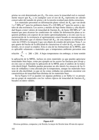 grietas no está determinada por KIC. En estos casos la tenacidad real es normal-
mente mayor que KIC y en cualquier caso el uso de KIC representa un cálculo
conservador del tamaño de grieta y de la tensión residual para dicha estructura.
Los materiales presentan en deformación plana valores de KIC que van desde
1 a 7 MPa m1/2 para los polímeros hasta 25 a 120 MPa m1/2 para los aceros y me-
tales de alta resistencia. Los aceros y metales de bajo límite elástico y alta ductili-
dad llegan a tener valores de tenacidad de fractura KIC de hasta 200 MPa m1/2, de
manera que para alcanzar las condiciones de validez de deformación plana se re-
quieren probetas con espesor de un metro aproximadamente y en este caso la ca-
racterización de la resistencia al agrietamiento estará basada en mecanismos de
fractura diferentes que el elástico-lineal del KIC; de esta manera se utilizarán el
valor de CTOD o la integral J que son objeto de estudio del próximo Tema 5, ya
que aparte del hecho de la dificultad de caracterizar el valor de KIC en estos ma-
teriales, no es usual su empleo. Esta es una de las limitaciones de la MFEL, que
es aplicable solamente a materiales que a temperatura ambiente presenten una
relación . A bajas temperaturas sin embargo, si tiene sentido
la aplicación de la MFEL, incluso en estos materiales ya que pueden apreciarse
tenacidades bien bajas, como por ejemplo en los aceros las fracturas por clivaje y
en este caso es interesante la aplicación de la MFEL para el análisis de la transi-
ción dúctil-frágil. También pueden presentar un alto interés los ensayos de las lí-
neas de soldadura o zona afectada por la temperatura, aunque las materiales base
sean de alta ductilidad, ya que en las zonas soldadas nos podemos encontrar con
características de tenacidad bien distintas de los materiales base.
En la Figura 4.15 se pueden ver algunas probetas y en Tabla 4.1 se presen-
tan un grupo de materiales con los valores típicos de tenacidad de fractura KIC
basados en datos válidos.
Figura 4.15
Diversas probetas, compactas y de flexión, la mayor de flexión tiene 40 mm de espesor
E
ysσ
< ÷200 250
102
 
