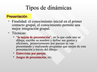 Tipos de dinámicas
Tipos de dinámicas
• Finalidad: el conocimiento inicial en el primer
Finalidad: el conocimiento inicial en el primer
contacto grupal, el conocimiento permite una
contacto grupal, el conocimiento permite una
mejor integración grupal.
mejor integración grupal.
• Técnicas:
Técnicas:
• “
“la tarjeta de presentación
la tarjeta de presentación”, en la que cada uno se
”, en la que cada uno se
dibuja, escribe su nombre y define sus gustos y
dibuja, escribe su nombre y define sus gustos y
aficiones, posteriormente por parejas se van
aficiones, posteriormente por parejas se van
presentando y realizando preguntas que surjan de esta
presentando y realizando preguntas que surjan de esta
presentación a través del dibujo.
presentación a través del dibujo.
• Entrevistas por parejas
Entrevistas por parejas
• Juegos de presentación
Juegos de presentación, etc.
, etc.
Presentación
Presentación
 