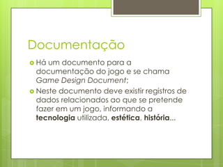 Documentação
 Há

um documento para a
documentação do jogo e se chama
Game Design Document;
 Neste documento deve existir registros de
dados relacionados ao que se pretende
fazer em um jogo, informando a
tecnologia utilizada, estética, história...

 