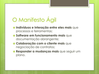 O Manifesto Ágil






Indivíduos e interação entre eles mais que
processos e ferramentas;
Software em funcionamento mais que
documentação abrangente;
Colaboração com o cliente mais que
negociação de contratos;
Responder a mudanças mais que seguir um
plano.

 